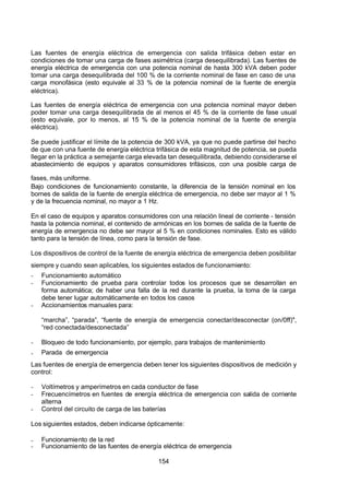 7/24/2019 NB-777.pdf
http://slidepdf.com/reader/full/nb-777pdf 154/270
154
Las fuentes de energía eléctrica de emergencia con salida trifásica deben estar en
condiciones de tomar una carga de fases asimétrica (carga desequilibrada). Las fuentes de
energía eléctrica de emergencia con una potencia nominal de hasta 300 kVA deben poder
tomar una carga desequilibrada del 100 % de la corriente nominal de fase en caso de una
carga monofásica (esto equivale al 33 % de la potencia nominal de la fuente de energía
eléctrica).
Las fuentes de energía eléctrica de emergencia con una potencia nominal mayor deben
poder tomar una carga desequilibrada de al menos el 45 % de la corriente de fase usual
(esto equivale, por lo menos, al 15 % de la potencia nominal de la fuente de energía
eléctrica).
Se puede justificar el límite de la potencia de 300 kVA, ya que no puede partirse del hecho
de que con una fuente de energía eléctrica trifásica de esta magnitud de potencia, se pueda
llegar en la práctica a semejante carga elevada tan desequilibrada, debiendo considerarse el
abastecimiento de equipos y aparatos consumidores trifásicos, con una posible carga de
fases, más uniforme.
Bajo condiciones de funcionamiento constante, la diferencia de la tensión nominal en los
bornes de salida de la fuente de energía eléctrica de emergencia, no debe ser mayor al 1 %
y de la frecuencia nominal, no mayor a 1 Hz.
En el caso de equipos y aparatos consumidores con una relación lineal de corriente - tensión
hasta la potencia nominal, el contenido de armónicas en los bornes de salida de la fuente de
energía de emergencia no debe ser mayor al 5 % en condiciones nominales. Esto es válido
tanto para la tensión de línea, como para la tensión de fase.
Los dispositivos de control de la fuente de energía eléctrica de emergencia deben posibilitar
siempre y cuando sean aplicables, los siguientes estados de funcionamiento:
-  Funcionamiento automático
-  Funcionamiento de prueba para controlar todos los procesos que se desarrollan en
forma automática; de haber una falla de la red durante la prueba, la toma de la carga
debe tener lugar automáticamente en todos los casos
-  Accionamientos manuales para:
“marcha”, “parada”, “fuente de energía de emergencia conectar/desconectar (on/0ff)",
“red conectada/desconectada” 
-  Bloqueo de todo funcionamiento, por ejemplo, para trabajos de mantenimiento
-  Parada de emergencia
Las fuentes de energía de emergencia deben tener los siguientes dispositivos de medición y
control:
-  Voltímetros y amperímetros en cada conductor de fase
-  Frecuencímetros en fuentes de energía eléctrica de emergencia con salida de corriente
alterna
-  Control del circuito de carga de las baterías
Los siguientes estados, deben indicarse ópticamente:
-  Funcionamiento de la red
-  Funcionamiento de las fuentes de energía eléctrica de emergencia
 