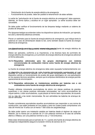 7/24/2019 NB-777.pdf
http://slidepdf.com/reader/full/nb-777pdf 155/270
155
-  Perturbación de la fuente de energía eléctrica de emergencia
-  Funcionamiento de prueba. debe ser posible la retransmisión de estas señales
La señal de “perturbación de la fuente de energía eléctrica de emergencia” debe aparecer,
además, en forma óptica y acústica en un lugar apropiado. La señal acústica debe ser
cancelable.
Se debe poder verificar el funcionamiento de las lámparas testigo mediante un sistema de
prueba de lámparas.
Por lámparas testigos se entienden todos los dispositivos ópticos de indicación, por ejemplo,
los LED y elementos eléctricos similares.
Prever un watímetro para la fuente de energía eléctrica de emergencia, que indique tanto la
potencia en caso de alimentación desde la red, como también desde la fuente de energía
eléctrica de emergencia.
Los dispositivos de maniobra y control enumerados para la fuente de energía eléctrica de
emergencia configuran el equipamiento mínimo indispensable.
Deben ser aplicados, conforme a su importancia, a los diversos tipos de suministro de
energía eléctrica de emergencia y al suministro de energía eléctrica de emergencia adicional
en forma adecuada.
14.7.5 Requisitos adicionales para los grupos electrógenos con motores
convencionales de combustión interna como fuente de energía eléctrica de
emergencia
La fuente de energía eléctrica de emergencia debe estar equipada fundamentalmente con
un dispositivo de sincronización de corta duración (sincronización superpuesta), el cual
posibilite un funcionamiento paralelo con la red limitado temporalmente. Únicamente este
dispositivo admite un funcionamiento de prueba del grupo electrógeno sin una perturbación
en los equipos técnicos sensibles, siempre que la empresa distribuidora de energía permita
operaciones de sincronización.
14.7.6 Requisitos adicionales en instalaciones asistidas por baterías con o sin
onduladores como fuente de energía eléctrica de emergencia
Pueden utilizarse únicamente acumuladores de plomo con placas positivas de grandes
superficies o con placas positivas reforzadas (acorazadas), así como acumuladores de
níquel-cadmio, o bien acumuladores, cuyas placas al menos sean equivalentes; de acuerdo
con su vida útil, a las recién mencionadas. No son admisibles las baterías de arranque de
uso en vehículos.
Pueden considerarse equivalentes aquellos acumuladores que respondan a una norma de
construcción, que estén probados en sus partes y para los cuales pueda comprobarse una
vida útil mínima de 10 años con al menos 1 000 ciclos de carga/descarga.
Se debe poder operar una instalación asistida por baterías desde el régimen de carga por
flotación, por lo menos por un período de 3 h con potencia nominal en el caso de corriente
alterna o trifásica, con una potencia nominal a cos  = 0,8 (inductiva).
Debe estar dimensionada para el período de 1 h, cuando otra fuente de energía eléctrica de
emergencia independiente asegure la duración mínima de servicio de 3 h.
 