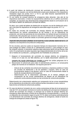 7/24/2019 NB-777.pdf
http://slidepdf.com/reader/full/nb-777pdf 158/270
158
b) A partir del tablero de distribución principal del suministro de energía eléctrica de
emergencia se requiere una red de distribución propia para abastecer a los dispositivos
necesarios según los puntos 14.7.1 a 14.7.3, que debe llevarse separadamente del
suministro general de energía eléctrica
c) Si una fuente de energía eléctrica de emergencia debe alimentar, más allá de los
dispositivos esenciales, a todos los equipamientos eléctricos de un edificio (suministro
completo), se requieren dos alimentaciones independientes desde la conmutación de la
red hasta el tablero de distribución principal del edificio.
Es decir, que a partir del tablero de distribución se requiere una red de distribución princi-
pal y otra para los dispositivos de emergencia esenciales según los puntos 14.7.1 a
14.7.3.
d) En todos los circuitos del suministro de energía eléctrica de emergencia deben
seleccionarse los valores característicos de las fuentes y de los dispositivos de
protección, así como las secciones de los conductores, de manera tal que la corriente de
cortocircuito más pequeña que circula en caso de un cortocircuito en cualquier lugar de
la instalación, tanto al alimentar desde el suministro general de energía eléctrica, como
desde la fuente de energía eléctrica de emergencia, se desconecten dentro de los 5 s. El
dispositivo de protección conectado antes de la falla debe activarse selectivamente con
respecto a los dispositivos de protección antepuestos.
En los circuitos, para los cuales se requieren tiempos de desconexión menores de 5 s
para proteger los cables y líneas de un calentamiento excesivo o, para proteger en caso
de contacto indirecto, la activación selectiva debe efectuarse dentro de ese tiempo más
corto. El cumplimiento de estos requisitos rige independientemente de la forma de la red,
de la medida de la protección, y persiguiendo dos finalidades de protección:
1. Asegurar el funcionamiento del suministro de energía eléctrica de emergencia,
incluso en el caso de una falla eléctrica, por la rápida desconexión selectiva úni-
camente del circuito defectuoso en cuestión, y evitar las caídas peligrosas de la
tensión en las partes de la instalación no afectadas.
2. Desconectar el cortocircuito para evitar el calentamiento excesivo y el consecuente
peligro de incendio en la instalación. Se requiere para tal fin:
-  Cálculo de las corrientes de cortocircuito tripolares y unipolares posibles en todos
los circuitos de distribución y de los aparatos y equipos, tanto en caso de
funcionamiento desde la red general, como en caso de funcionamiento desde la
fuente de energía eléctrica de emergencia.
-  Determinación de la desconexión automática en el tiempo prefijado por
comparación de las curvas características de disparo de los dispositivos de
protección contra sobrecorrientes con las corrientes de cortocircuito posibles.
Determinación de la desconexión selectiva por comparación de las curvas características
de los dispositivos de protección contra sobrecorrientes colocados en serie, sobre la
base de las corrientes de cortocircuito posibles.
e) En caso de disminuir la tensión de uno o varios conductores de fase de la red general en
más del 10 % de la tensión nominal en el centro de distribución principal de la instalación
central del suministro de energía, el arranque de la fuente de energía eléctrica de
emergencia debe efectuarse a través de los dispositivos correspondientes y, a través de
un dispositivo de conmutación según el punto 14.7.8, debe conmutarse automáticamente
a la alimentación del suministro de energía eléctrica de emergencia, desde la fuente de
energía de emergencia (véase la figura 19).
 