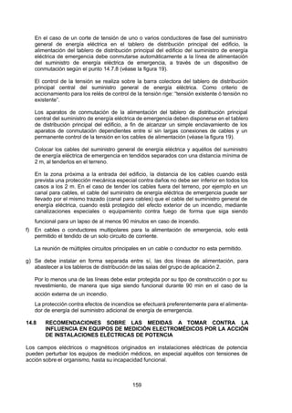 7/24/2019 NB-777.pdf
http://slidepdf.com/reader/full/nb-777pdf 159/270
159
En el caso de un corte de tensión de uno o varios conductores de fase del suministro
general de energía eléctrica en el tablero de distribución principal del edificio, la
alimentación del tablero de distribución principal del edificio del suministro de energía
eléctrica de emergencia debe conmutarse automáticamente a la línea de alimentación
del suministro de energía eléctrica de emergencia, a través de un dispositivo de
conmutación según el punto 14.7.8 (véase la figura 19).
El control de la tensión se realiza sobre la barra colectora del tablero de distribución
principal central del suministro general de energía eléctrica. Como criterio de
accionamiento para los relés de control de la tensión rige: “tensión existente ó tensión no
existente”. 
Los aparatos de conmutación de la alimentación del tablero de distribución principal
central del suministro de energía eléctrica de emergencia deben disponerse en el tablero
de distribución principal del edificio, a fin de alcanzar un simple enclavamiento de los
aparatos de conmutación dependientes entre sí sin largas conexiones de cables y un
permanente control de la tensión en los cables de alimentación (véase la figura 19).
Colocar los cables del suministro general de energía eléctrica y aquéllos del suministro
de energía eléctrica de emergencia en tendidos separados con una distancia mínima de
2 m, al tenderlos en el terreno.
En la zona próxima a la entrada del edificio, la distancia de los cables cuando está
prevista una protección mecánica especial contra daños no debe ser inferior en todos los
casos a los 2 m. En el caso de tender los cables fuera del terreno, por ejemplo en un
canal para cables, el cable del suministro de energía eléctrica de emergencia puede ser
llevado por el mismo trazado (canal para cables) que el cable del suministro general de
energía eléctrica, cuando está protegido del efecto exterior de un incendio, mediante
canalizaciones especiales o equipamiento contra fuego de forma que siga siendo
funcional para un lapso de al menos 90 minutos en caso de incendio.
f) En cables o conductores multipolares para la alimentación de emergencia, solo está
permitido el tendido de un solo circuito de corriente.
La reunión de múltiples circuitos principales en un cable o conductor no esta permitido.
g) Se debe instalar en forma separada entre sí, las dos líneas de alimentación, para
abastecer a los tableros de distribución de las salas del grupo de aplicación 2.
Por lo menos una de las líneas debe estar protegida por su tipo de construcción o por su
revestimiento, de manera que siga siendo funcional durante 90 min en el caso de la
acción externa de un incendio.
La protección contra efectos de incendios se efectuará preferentemente para el alimenta-
dor de energía del suministro adicional de energía de emergencia.
14.8 RECOMENDACIONES SOBRE LAS MEDIDAS A TOMAR CONTRA LA
INFLUENCIA EN EQUIPOS DE MEDICIÓN ELECTROMÉDICOS POR LA ACCIÓN
DE INSTALACIONES ELÉCTRICAS DE POTENCIA
Los campos eléctricos o magnéticos originados en instalaciones eléctricas de potencia
pueden perturbar los equipos de medición médicos, en especial aquéllos con tensiones de
acción sobre el organismo, hasta su incapacidad funcional.
 