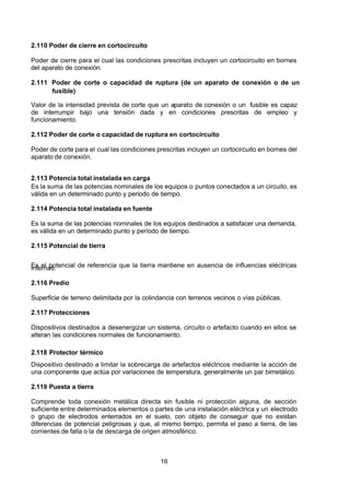 7/24/2019 NB-777.pdf
http://slidepdf.com/reader/full/nb-777pdf 16/270
16
2.110 Poder de cierre en cortocircuito
Poder de cierre para el cual las condiciones prescritas incluyen un cortocircuito en bornes
del aparato de conexión.
2.111 Poder de corte o capacidad de ruptura (de un aparato de conexión o de un
fusible)
Valor de la intensidad prevista de corte que un aparato de conexión o un fusible es capaz
de interrumpir bajo una tensión dada y en condiciones prescritas de empleo y
funcionamiento.
2.112 Poder de corte o capacidad de ruptura en cortocircuito
Poder de corte para el cual las condiciones prescritas incluyen un cortocircuito en bornes del
aparato de conexión.
2.113 Potencia total instalada en carga
Es la suma de las potencias nominales de los equipos o puntos conectados a un circuito, es
válida en un determinado punto y periodo de tiempo.
2.114 Potencia total instalada en fuente
Es la suma de las potencias nominales de los equipos destinados a satisfacer una demanda,
es válida en un determinado punto y período de tiempo.
2.115 Potencial de tierra
Es el potencial de referencia que la tierra mantiene en ausencia de influencias eléctricas
internas.
2.116 Predio
Superficie de terreno delimitada por la colindancia con terrenos vecinos o vías públicas.
2.117 Protecciones
Dispositivos destinados a desenergizar un sistema, circuito o artefacto cuando en ellos se
alteran las condiciones normales de funcionamiento.
2.118 Protector térmico
Dispositivo destinado a limitar la sobrecarga de artefactos eléctricos mediante la acción de
una componente que actúa por variaciones de temperatura, generalmente un par bimetálico.
2.119 Puesta a tierra
Comprende toda conexión metálica directa sin fusible ni protección alguna, de sección
suficiente entre determinados elementos o partes de una instalación eléctrica y un electrodo
o grupo de electrodos enterrados en el suelo, con objeto de conseguir que no existan
diferencias de potencial peligrosas y que, al mismo tiempo, permita el paso a tierra, de las
corrientes de falla o la de descarga de origen atmosférico.
 