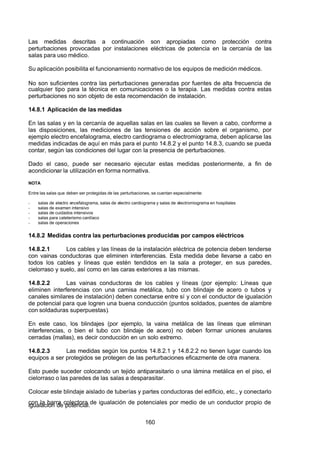 7/24/2019 NB-777.pdf
http://slidepdf.com/reader/full/nb-777pdf 160/270
160
Las medidas descritas a continuación son apropiadas como protección contra
perturbaciones provocadas por instalaciones eléctricas de potencia en la cercanía de las
salas para uso médico.
Su aplicación posibilita el funcionamiento normativo de los equipos de medición médicos.
No son suficientes contra las perturbaciones generadas por fuentes de alta frecuencia de
cualquier tipo para la técnica en comunicaciones o la terapia. Las medidas contra estas
perturbaciones no son objeto de esta recomendación de instalación.
14.8.1 Aplicación de las medidas
En las salas y en la cercanía de aquellas salas en las cuales se lleven a cabo, conforme a
las disposiciones, las mediciones de las tensiones de acción sobre el organismo, por
ejemplo electro encefalograma, electro cardiograma o electromiograma, deben aplicarse las
medidas indicadas de aquí en más para el punto 14.8.2 y el punto 14.8.3, cuando se pueda
contar, según las condiciones del lugar con la presencia de perturbaciones.
Dado el caso, puede ser necesario ejecutar estas medidas posteriormente, a fin de
acondicionar la utilización en forma normativa.
NOTA
Entre las salas que deben ser protegidas de las perturbaciones, se cuentan especialmente:
-  salas de electro encefalograma, salas de electro cardiograma y salas de electromiograma en hospitales
-  salas de examen intensivo
-  salas de cuidados intensivos
-  salas para cateterismo cardíaco
-  salas de operaciones
14.8.2 Medidas contra las perturbaciones producidas por campos eléctricos
14.8.2.1 Los cables y las líneas de la instalación eléctrica de potencia deben tenderse
con vainas conductoras que eliminen interferencias. Esta medida debe llevarse a cabo en
todos los cables y líneas que estén tendidos en la sala a proteger, en sus paredes,
cielorraso y suelo, así como en las caras exteriores a las mismas. 
14.8.2.2 Las vainas conductoras de los cables y líneas (por ejemplo: Líneas que
eliminen interferencias con una camisa metálica, tubo con blindaje de acero o tubos y
canales similares de instalación) deben conectarse entre sí y con el conductor de igualación
de potencial para que logren una buena conducción (puntos soldados, puentes de alambre
con soldaduras superpuestas). 
En este caso, los blindajes (por ejemplo, la vaina metálica de las líneas que eliminan
interferencias, o bien el tubo con blindaje de acero) no deben formar uniones anulares
cerradas (mallas), es decir conducción en un solo extremo.
14.8.2.3 Las medidas según los puntos 14.8.2.1 y 14.8.2.2 no tienen lugar cuando los
equipos a ser protegidos se protegen de las perturbaciones eficazmente de otra manera. 
Esto puede suceder colocando un tejido antiparasitario o una lámina metálica en el piso, el
cielorraso o las paredes de las salas a desparasitar.
Colocar este blindaje aislado de tuberías y partes conductoras del edificio, etc., y conectarlo
con la barra colectora de igualación de potenciales por medio de un conductor propio de
igualación de potencial.
 