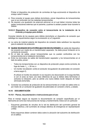 7/24/2019 NB-777.pdf
http://slidepdf.com/reader/full/nb-777pdf 163/270
163
Probar el dispositivo de protección de corrientes de fuga accionando el dispositivo de
ensayo cada 6 meses.
c) Para conectar el equipo para diálisis domiciliaria, prever dispositivos de tomacorrientes
que no se confundan con los restantes tomacorrientes
d) Se requiere una igualación de potencial adicional, en el cual deben incluirse todas las
partes conductoras externas que el paciente y quienes lo asistan puedan tocar durante la
diálisis
14.9.2.2 Dispositivo de conexión entre el tomacorriente de la instalación de la
vivienda y el equipo para diálisis
Conectar delante de los equipos para diálisis domiciliaria un dispositivo de conexión que
satisfaga los requerimientos según la enumeración a) a f) siguiente:
a) La vaina de material aislante del dispositivo de conexión debe satisfacer los requisitos
para la aislación de protección.
b) La línea de conexión debe ser bifilar sin conductor de protección.
c) Separar eléctricamente y en forma segura los lados de entrada y de salida del dispositivo
de conexión por medio de un transformador separador. Se debe prever limitación en la
corriente de conexión
d) En el lado de salida, prever tomacorrientes que no puedan confundirse con los
tomacorrientes de la instalación domiciliaria
e) Entre los terminales de salida del transformador separador y los tomacorrientes en el
lado de salida, prever:
-  Todos los tomacorrientes con un dispositivo de protección propio contra corriente, de
fuga de hasta n
 I    30 ma, o
-  Un monitor de aislación contra el conductor de igualación de potenciales sin conexión
a tierra según f).
 Al utilizan el monitor de aislación no se requiere una desconexión en la segunda falla,
si con el aviso se hace una clara referencia de que la diálisis debe terminarse al
activarse la indicación, pero se admite una nueva diálisis recién después de haber
eliminado dicha falla.
f) Conectar los contactos de protección de los tomacorrientes en el lado de salida entre sí,
por medio de un conductor de igualación de potenciales sin conexión a tierra, y aislado.
14.10 DOCUMENTACIÓN
14.10.1 Planos, documentación e instrucciones para el uso
Para el manejo seguro se requiere la documentación de conexión especificada por el
fabricante así como las instrucciones de manejo y mantenimiento. Éstos son en particular:
-  Esquemas generales de circuitos de la red de distribución del suministro general de
energía eléctrica y del suministro de energía eléctrica de emergencia en representación
unifilar.
Estos esquemas deben contener datos sobre la ubicación del subcentro de distribución
en el edificio:
 