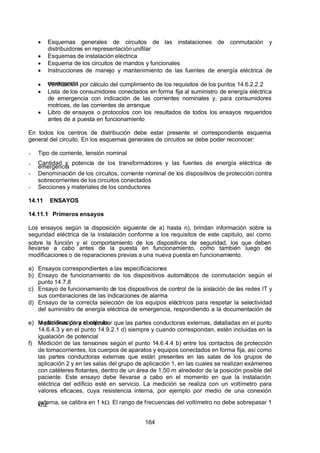 7/24/2019 NB-777.pdf
http://slidepdf.com/reader/full/nb-777pdf 164/270
164
  Esquemas generales de circuitos de las instalaciones de conmutación y
distribuidores en representación unifilar
  Esquemas de instalación eléctrica
  Esquema de los circuitos de mandos y funcionales
  Instrucciones de manejo y mantenimiento de las fuentes de energía eléctrica de
emergencia
  Verificación por cálculo del cumplimiento de los requisitos de los puntos 14.6.2.2.2
  Lista de los consumidores conectados en forma fija al suministro de energía eléctrica
de emergencia con indicación de las corrientes nominales y, para consumidores
motrices, de las corrientes de arranque
  Libro de ensayos o protocolos con los resultados de todos los ensayos requeridos
antes de a puesta en funcionamiento
En todos los centros de distribución debe estar presente el correspondiente esquema
general del circuito. En los esquemas generales de circuitos se debe poder reconocer:
-  Tipo de corriente, tensión nominal
-  Cantidad y potencia de los transformadores y las fuentes de energía eléctrica de
emergencia
-  Denominación de los circuitos, corriente nominal de los dispositivos de protección contra
sobrecorrientes de los circuitos conectados
-  Secciones y materiales de los conductores
14.11 ENSAYOS
14.11.1 Primeros ensayos
Los ensayos según la disposición siguiente de a) hasta n), brindan información sobre la
seguridad eléctrica de la instalación conforme a los requisitos de este capitulo, así como
sobre la función y el comportamiento de los dispositivos de seguridad, los que deben
llevarse a cabo antes de la puesta en funcionamiento, como también luego de
modificaciones o de reparaciones previas a una nueva puesta en funcionamiento.
a) Ensayos correspondientes a las especificaciones
b) Ensayo de funcionamiento de los dispositivos automáticos de conmutación según el
punto 14.7.8
c) Ensayo de funcionamiento de los dispositivos de control de la aislación de las redes IT y
sus combinaciones de las indicaciones de alarma
d) Ensayo de la correcta selección de los equipos eléctricos para respetar la selectividad
del suministro de energía eléctrica de emergencia, respondiendo a la documentación de
la planificación y el cálculo
e) Mediciones para comprobar que las partes conductoras externas, detalladas en el punto
14.6.4.3 y en el punto 14.9.2.1 d) siempre y cuando correspondan, estén incluidas en la
igualación de potencial
f) Medición de las tensiones según el punto 14.6.4.4 b) entre los contactos de protección
de tomacorrientes, los cuerpos de aparatos y equipos conectados en forma fija, así como
las partes conductoras externas que están presentes en las salas de los grupos de
aplicación 2 y en las salas del grupo de aplicación 1, en las cuales se realizan exámenes
con catéteres flotantes, dentro de un área de 1,50 m alrededor de la posición posible del
paciente. Este ensayo debe llevarse a cabo en el momento en que la instalación
eléctrica del edificio esté en servicio. La medición se realiza con un voltímetro para
valores eficaces, cuya resistencia interna, por ejemplo por medio de una conexión
externa, se calibra en 1 k. El rango de frecuencias del voltímetro no debe sobrepasar 1
khz
 