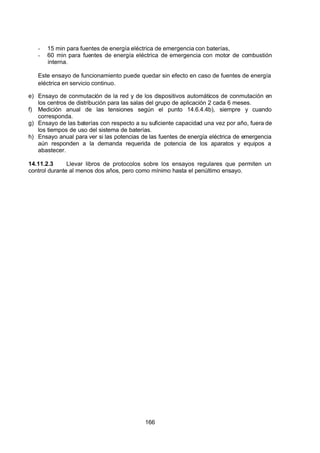 7/24/2019 NB-777.pdf
http://slidepdf.com/reader/full/nb-777pdf 166/270
166
-  15 min para fuentes de energía eléctrica de emergencia con baterías,
-  60 min para fuentes de energía eléctrica de emergencia con motor de combustión
interna.
Este ensayo de funcionamiento puede quedar sin efecto en caso de fuentes de energía
eléctrica en servicio continuo.
e) Ensayo de conmutación de la red y de los dispositivos automáticos de conmutación en
los centros de distribución para las salas del grupo de aplicación 2 cada 6 meses.
f) Medición anual de las tensiones según el punto 14.6.4.4b), siempre y cuando
corresponda.
g) Ensayo de las baterías con respecto a su suficiente capacidad una vez por año, fuera de
los tiempos de uso del sistema de baterías.
h) Ensayo anual para ver si las potencias de las fuentes de energía eléctrica de emergencia
aún responden a la demanda requerida de potencia de los aparatos y equipos a
abastecer.
14.11.2.3 Llevar libros de protocolos sobre los ensayos regulares que permiten un
control durante al menos dos años, pero como mínimo hasta el penúltimo ensayo. 
 