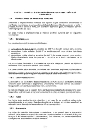7/24/2019 NB-777.pdf
http://slidepdf.com/reader/full/nb-777pdf 174/270
174
CAPÍTULO 15 - INSTALACIONES EN AMBIENTES DE CARACTERÍSTICAS
ESPECIALES
15.1 INSTALACIONES EN AMBIENTES HUMEDOS
 Ambientes o emplazamientos húmedos son aquellos cuyas condiciones ambientales se
manifiestan momentánea o permanentemente bajo la forma de: Condensación en el techo y
paredes, manchas salinas o moho, aún cuando no aparezcan gotas, ni el techo o paredes
estén impregnados de agua.
En estos locales o emplazamientos el material eléctrico, cumplirá con las siguientes
condiciones:
15.1.1 Canalizaciones
Las canalizaciones podrán estar constituidas por:
a) conductores flexibles o rígidos, aislados, de 600 V de tensión nominal, como mínimo,
colocados sobre aisladores
b) conductores rígidos aislados, de 600 V de tensión nominal, como mínimo, bajo tubos
protectores
c) conductores rígidos aislados armados de 600 V de tensión nominal, como mínimo,
fijados directamente sobre las paredes o colocados en el interior de huecos de la
construcción
Los conductores destinados a la conexión de aparatos receptores, podrán ser rígidos o
flexibles de 600 V de tensión nominal, como mínimo.
Las canalizaciones serán estancas, utilizándose para terminales, empalmes y conexiones de
las mismas, sistemas o dispositivos que presenten el grado de protección correspondiente a
la caída vertical de gotas de agua IP X1 (véase capítulo 23 de esta norma).
15.1.2 Conductores aislados
La aislación de los conductores debe ser resistente a la humedad. Los conductores aislados
colocados sobre aisladores se dispondrán a una distancia mínima de 5 cm de las paredes y
la separación entre conductores será de 3 cm, como mínimo.
El material utilizado para la sujeción de los conductores aislados fijados directamente sobre
las paredes, será hidrófugo, preferentemente aislante o estará protegido contra la corrosión.
15.1.3 Tubos
Los tubos serán preferentemente aislantes y, en caso de ser metálicos, deben estar
protegidos contra la corrosión. Cuando estos últimos se instalen en montaje superficial, se
colocarán a una distancia de las paredes de 0.5 cm como mínimo.
15.1.3 Aparamenta
Las cajas de conexión, interruptores, tomacorriente, y en general, toda la aparamenta
utilizada, debe presentar el grado de protección correspondiente a la caída vertical de gotas
de agua IP X1 (véase capítulo 23 de esta norma). Sus cubiertas y las partes accesibles de
los órganos de accionamiento no serán metálicas.
 