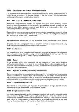7/24/2019 NB-777.pdf
http://slidepdf.com/reader/full/nb-777pdf 175/270
175
15.1.4 Receptores y aparatos portátiles de alumbrado
Los receptores de alumbrado tendrán sus piezas metálicas bajo tensión, protegidas contra la
caída vertical de agua IP X1 (véase capítulo 23 de esta norma). Los portalámparas,
pantallas y rejillas, deben ser de material aislante.
15.2 INSTALACIÓN EN AMBIENTES MOJADOS
 Ambientes o emplazamiento mojados son aquellos en que los suelos, techos y paredes
estén o puedan estar impregnados de humedad y donde se vean aparecer, aunque solo sea
temporalmente, lodo o gotas gruesas de agua debido a la condensación o bien estar
cubiertos con moho durante largos períodos.
Se consideran como ambientes o emplazamientos mojados, los establecimientos de baños,
los cuartos de ducha para uso colectivo, los lavaderos públicos, cámara frigorífica, tintorería,
etc., así como las instalaciones a la intemperie.
Las instalaciones subterráneas si son accesibles deben considerarse como lugares
mojados.
En estos ambientes o emplazamientos se cumplirán además de las condiciones 15.1.1 y
15.1.2 establecidas para los locales húmedos, las siguientes:
15.2.1 Canalizaciones
Las canalizaciones serán estancas, utilizándose para terminales, empalmes y conexiones de
las mismas, sistemas y dispositivos que presenten el grado de protección correspondiente a
las proyecciones de agua IP X4 (véase capítulo 23 de esta norma).
15.2.2 Tubos
Si se emplean tubos para alojamiento de los conductores, estos serán estancos
preferentemente aislantes y, en caso de ser metálicos, deben estar protegidos contra la
corrosión. Se colocarán en montaje superficial y los tubos metálicos se dispondrán, como
mínimo a 2 cm de las paredes.
15.2.3 Aparatos de mando, protección y tomacorrientes
Se recomienda instalar los aparatos de mando, protección y tomacorrientes, fuera de estos
locales. Cuando no se puede cumplir esta recomendación, los citados aparatos serán de
tipo protegido contra las proyecciones de agua IP X4 (véase capítulo 23 de esta norma), o
bien se instalarán en el interior de cajas que les proporcione una protección equivalente.
15.2.4 Dispositivos de protección
Se instalará en cualquier caso, un dispositivo de protección en el origen de cada circuito,
derivado de otro que penetre en el local o ambiente mojado.
15.2.5 Receptores de alumbrado
Los receptores de alumbrado tendrán sus piezas metálicas bajo tensión, protegidas contra
las proyecciones de agua IP X4 (véase capítulo 23 de esta norma). La cubierta de los
portalámparas será en su totalidad de material aislante hidrófugo, salvo cuando se instalen
en el interior de cubiertas estancas destinadas a los receptores de alumbrado, lo que debe
hacerse siempre que éstas se coloquen en un lugar fácilmente accesible.
 