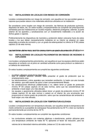 7/24/2019 NB-777.pdf
http://slidepdf.com/reader/full/nb-777pdf 176/270
176
15.3 INSTALACIONES EN LOCALES CON RIESGO DE CORROSIÓN
Locales o emplazamientos con riesgo de corrosión, son aquellos en los que existen gases o
vapores que puedan atacar a los materiales eléctricos utilizados en la instalación.
Se consideran como locales con riesgo de corrosión, las fabricas de productos químicos,
depósitos de éstos, etc. En estos locales y emplazamientos se cumplirán las prescripciones
señaladas para las instalaciones en locales mojados, debiendo protegerse, además, la parte
exterior de los aparatos y canalizaciones con un revestimiento inalterable a la acción de
dichos gases o vapores.
Preferentemente los dispositivos de maniobra y protección deben colocarse fuera de estos
locales y los que deban necesariamente instalarse en su interior se alojaran en cajas
especiales a prueba de corrosión y con un grado de estanqueidad no inferior al IP 65 (véase
capítulo 23 de esta norma).
Las luminarias deben tener también como mínimo un grado de protección IP 65 (véase
capítulo 23 de esta norma) y estar construidas con materiales resistentes a la corrosión.
15.4 INSTALACIONES EN LOCALES POLVORIENTOS SIN RIESGO DE INCENDIO O
EXPLOSIÓN
Los locales o emplazamientos polvorientos, son aquellos en que los equipos eléctricos están
expuestos al contacto con el polvo en cantidad suficiente como para producir su deterioro o
un defecto de aislamiento.
En estos locales o emplazamientos se cumplirá las siguientes condiciones:
-  no deben utilizarse conductores desnudos
-  todo el material eléctrico utilizado debe presentar el grado de protección que su
emplazamiento exija
-  los electromotores y otros aparatos que necesiten ventilación, lo harán con aire tomado
del exterior, que esté exento de polvo o bien convenientemente filtrado.
-  las canalizaciones eléctricas prefabricadas o no, deben tener un grado de protección
mínimo IP 5X (véase capítulo 23 de esta norma), salvo que las características del
ambiente o local exijan uno más elevado.
-  los equipos o aparamenta utilizados deben tener un grado de protección mínimo IP 5X
(véase capítulo 23 de esta norma) o estará en el interior de una envolvente que
proporcione el mismo grado de protección, salvo que las características del ambiente o
local exijan uno más elevado.
15.5 INSTALACIONES EN LOCALES CON TEMPERATURA ELEVADA
Locales o emplazamientos con temperatura elevada, son aquellos donde la temperatura del
medio ambiente es susceptible de sobrepasar frecuentemente los 40 ºC o bien se mantiene
permanentemente por encima de los 35 ºC.
En estos locales o emplazamientos se cumplirán las siguientes condiciones:
-  los conductores aislados con materias plásticas o elastómeras, podrán utilizarse para
una temperatura ambiente de hasta 50 ºC aplicando el factor de reducción, para los
valores de la intensidad máxima admisible, (véase en 5.2 de esta norma).
 
