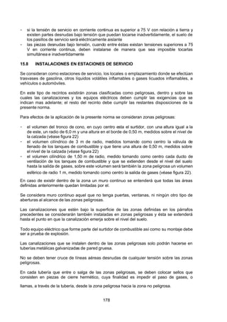 7/24/2019 NB-777.pdf
http://slidepdf.com/reader/full/nb-777pdf 178/270
178
-  si la tensión de servicio en corriente continua es superior a 75 V con relación a tierra y
existen partes desnudas bajo tensión que puedan tocarse inadvertidamente, el suelo de
los pasillos de servicio será eléctricamente aislante
-  las piezas desnudas bajo tensión, cuando entre éstas existan tensiones superiores a 75
V en corriente continua, deben instalarse de manera que sea imposible tocarlas
simultánea e inadvertidamente
15.8 INSTALACIONES EN ESTACIONES DE SERVICIO
Se consideran como estaciones de servicio, los locales o emplazamiento donde se efectúan
trasvases de gasolina, otros líquidos volátiles inflamables o gases licuados inflamables, a
vehículos o automóviles.
En este tipo de recintos existirán zonas clasificadas como peligrosas, dentro y sobre las
cuales las canalizaciones y los equipos eléctricos deben cumplir las exigencias que se
indican mas adelante; el resto del recinto debe cumplir las restantes disposiciones de la
presente norma.
Para efectos de la aplicación de la presente norma se consideran zonas peligrosas:
-  el volumen del tronco de cono, en cuyo centro esta el surtidor, con una altura igual a la
de este, un radio de 6,0 m y una altura en el borde de 0,50 m, medidos sobre el nivel de
la calzada (véase figura 22)
-  el volumen cilíndrico de 3 m de radio, medidos tomando como centro la válvula de
llenado de los tanques de combustible y que tiene una altura de 0,50 m, medidos sobre
el nivel de la calzada (véase figura 22)
-  el volumen cilíndrico de 1,50 m de radio, medido tomando como centro cada ducto de
ventilación de los tanques de combustible y que se extienden desde el nivel del suelo
hasta la salida de gases, sobre este volumen será también la zona peligrosa un volumen
esférico de radio 1 m, medido tomando como centro la salida de gases (véase figura 22).
En caso de existir dentro de la zona un muro continuo se entenderá que todas las áreas
definidas anteriormente quedan limitadas por el.
Se considera muro continuo aquel que no tenga puertas, ventanas, ni ningún otro tipo de
aberturas al alcance de las zonas peligrosas.
Las canalizaciones que estén bajo la superficie de las zonas definidas en los párrafos
precedentes se considerarán también instaladas en zonas peligrosas y ésta se extenderá
hasta el punto en que la canalización emerja sobre el nivel del suelo.
Todo equipo eléctrico que forme parte del surtidor de combustible así como su montaje debe
ser a prueba de explosión.
Las canalizaciones que se instalen dentro de las zonas peligrosas solo podrán hacerse en
tuberías metálicas galvanizadas de pared gruesa.
No se deben tener cruce de líneas aéreas desnudas de cualquier tensión sobre las zonas
peligrosas.
En cada tubería que entre o salga de las zonas peligrosas, se deben colocar sellos que
consisten en piezas de cierre hermético, cuya finalidad es impedir el paso de gases, o
llamas, a través de la tubería, desde la zona peligrosa hacia la zona no peligrosa.
 