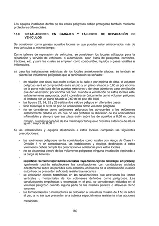 7/24/2019 NB-777.pdf
http://slidepdf.com/reader/full/nb-777pdf 180/270
180
Los equipos instalados dentro de las zonas peligrosas deben protegerse también mediante
protectores diferenciales.
15.9 INSTALACIONES EN GARAJES Y TALLERES DE REPARACIÓN DE
VEHICULOS
Se consideran como garajes aquellos locales en que puedan estar almacenados más de
tres vehículos al mismo tiempo.
Como talleres de reparación de vehículos, se consideran los locales utilizados para la
reparación y servicio de vehículos, o automóviles, sean éstos de pasajeros, camiones,
tractores, etc. y para los cuales se empleen como combustible, líquidos o gases volátiles e
inflamables.
a) para las instalaciones eléctricas de los locales anteriormente citados, se tendrán en
cuenta los volúmenes peligrosos que a continuación se señalan:
-  en relación con pisos que estén a nivel de la calle o por encima de ésta, el volumen
peligroso será el comprendido entre el piso y un plano situado a 0,60 m por encima
de la parte más baja de las puertas exteriores o de otras aberturas para ventilación
que den al exterior, por encima del piso. Cuando la ventilación de estos locales esté
suficientemente asegurada, podrá considerarse únicamente como volumen peligroso
al limitado por un plano situado a 0,60 m del piso del local
-  las figuras 23, 24, 25 y 26 señalan los valores peligros en diferentes casos
-  todo foso bajo el nivel de piso se considerará como volumen peligroso
-  no se consideran como volúmenes peligrosos los adyacentes a los volúmenes
anteriormente citados en los que no sea probable la liberación de los combustibles
inflamables y siempre que sus pisos estén sobre los de aquellos a 0,60 m, como
mínimo, o estén separados de los mismos por tabiques o brocales estancos de altura
igual o mayor de 0,60 m
b) las instalaciones y equipos destinados a estos locales cumplirán las siguientes
prescripciones:
-  los volúmenes peligrosos serán considerados como locales con riesgo de Clase I -
División 1 y en consecuencia, las instalaciones y equipos destinados a estos
volúmenes deben cumplir las prescripciones señaladas para estos locales
-  no se dispondrá dentro de los volúmenes peligrosos ninguna instalación destinada a
la carga de baterías
-
  realizarse mediante conductores aislados bajo tubos rígidos blindados en montaje
superficial o bien bajo tubos de otras características en montaje empotrado.
Igualmente podrán establecerse las canalizaciones con conductores aislados
directamente sobre las paredes o no armados, en huecos de la construcción, cuando
estos huecos presenten suficiente resistencia mecánica
-  se colocarán cierres herméticos en las canalizaciones que atraviesen los límites
verticales u horizontales de los volúmenes definidos como peligrosos. Las
canalizaciones empotradas o enterradas en el piso, se considerarán incluidas en el
volumen peligroso cuando alguna parte de las mismas penetre o atraviese dicho
volumen
-  los tomacorrientes o interruptores se colocarán a una altura mínima de 1.50 m sobre
el piso a no ser que presenten una cubierta especialmente resistente a las acciones
mecánicas
 