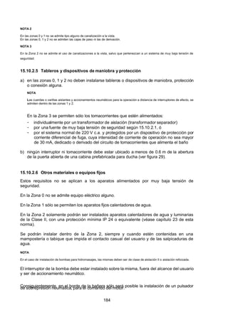 7/24/2019 NB-777.pdf
http://slidepdf.com/reader/full/nb-777pdf 184/270
184
NOTA 2
En las zonas 0 y 1 no se admite tipo alguno de canalización a la vista.
En las zonas 0, 1 y 2 no se admiten las cajas de paso ni las de derivación.
NOTA 3
En la Zona 2 no se admite el uso de canalizaciones a la vista, salvo que pertenezcan a un sistema de muy baja tensión de
seguridad.
15.10.2.5 Tableros y dispositivos de maniobra y protección
a) en las zonas 0, 1 y 2 no deben instalarse tableros o dispositivos de maniobra, protección
o conexión alguna.
NOTA
Las cuerdas o varillas aislantes y accionamientos neumáticos para la operación a distancia de interruptores de efecto, se
admiten dentro de las zonas 1 y 2.
En la Zona 3 se permiten sólo los tomacorrientes que estén alimentados:
-  individualmente por un transformador de aislación (transformador separador)
-  por una fuente de muy baja tensión de seguridad según 15.10.2.1, ó
-  por el sistema normal de 220 V c.a. y protegidos por un dispositivo de protección por
corriente diferencial de fuga, cuya intensidad de corriente de operación no sea mayor
de 30 mA, dedicado o derivado del circuito de tomacorrientes que alimenta el baño
b) ningún interruptor ni tomacorriente debe estar ubicado a menos de 0.6 m de la abertura
de la puerta abierta de una cabina prefabricada para ducha (ver figura 29).
15.10.2.6 Otros materiales o equipos fijos
Estos requisitos no se aplican a los aparatos alimentados por muy baja tensión de
seguridad.
En la Zona 0 no se admite equipo eléctrico alguno.
En la Zona 1 sólo se permiten los aparatos fijos calentadores de agua.
En la Zona 2 solamente podrán ser instalados aparatos calentadores de agua y luminarias
de la Clase II, con una protección mínima IP 24 o equivalente (véase capítulo 23 de esta
norma).
Se podrán instalar dentro de la Zona 2, siempre y cuando estén contenidas en una
mampostería o tabique que impida el contacto casual del usuario y de las salpicaduras de
agua.
NOTA
En el caso de instalación de bombas para hidromasajes, las mismas deben ser de clase de aislación II o aislación reforzada.
El interruptor de la bomba debe estar instalado sobre la misma, fuera del alcance del usuario
y ser de accionamiento neumático.
Consiguientemente, en el borde de la bañera sólo será posible la instalación de un pulsador
de sobrepresión neumática, para el comando del motor.
 