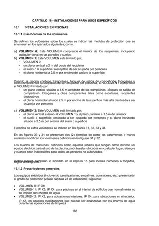 7/24/2019 NB-777.pdf
http://slidepdf.com/reader/full/nb-777pdf 188/270
188
CAPÍTULO 16 - INSTALACIONES PARA USOS ESPECÍFICOS
16.1 INSTALACIONES EN PISCINAS
16.1.1 Clasificación de los volúmenes
Se definen los volúmenes sobre los cuales se indican las medidas de protección que se
enumeran en los apartados siguientes, como:
a)  VOLUMEN 0:  Este VOLUMEN comprende el interior de los recipientes, incluyendo
cualquier canal en las paredes o suelos.
b)  VOLUMEN 1: Este VOLUMEN esta limitado por:
-  VOLUMEN 0;
-  un plano vertical a 2 m del borde del recipiente
-  el suelo o la superficie susceptible de ser ocupada por personas
-  el plano horizontal a 2,5 m por encima del suelo o la superficie
Cuando la piscina contiene trampolines, bloques de salida de competición, toboganes u
otros componentes susceptibles de ser ocupados por personas, el VOLUMEN 1 comprende
el VOLUMEN limitado por:
-  un plano vertical situado a 1,5 m alrededor de los trampolines, bloques de salida de
competición, toboganes y otros componentes tales como esculturas, recipientes
decorativos
-  el plano horizontal situado 2,5 m por encima de la superficie más alta destinada a ser
ocupada por personas
c)  VOLUMEN 2: Este VOLUMEN está limitada por:
-  el plano vertical externo al VOLUMEN 1 y el plano paralelo a 1.5 m del anterior
-  el suelo o superficie destinada a ser ocupada por personas y el plano horizontal
situado a 2,5 m por encima del suelo o superficie
Ejemplos de estos volúmenes se indican en las figuras 31, 32, 33 y 34.
En las figuras 33 y 34 se presentan dos (2) ejemplos de como los paramentos o muros
aislantes modifican los volúmenes definidos en las figuras 31 y 32.
Los cuartos de maquinas, definidos como aquellos locales que tengan como mínimo un
equipo eléctrico para el uso de la piscina, podrán estar ubicados en cualquier lugar, siempre
y cuando sean inaccesibles para todas las personas no autorizadas.
Dichos locales cumplirán lo indicado en el capitulo 15 para locales húmedos o mojados,
según corresponda.
16.1.2 Prescripciones generales
Los equipos eléctricos (incluyendo canalizaciones, empalmes, conexiones, etc.) presentarán
el grado de protección (véase capítulo 23 de esta norma) siguiente:
  VOLUMEN 0: IP X8
  VOLUMEN 1: IP X5; IP X4, para piscinas en el interior de edificios que normalmente no
se limpian con chorros de agua
  VOLUMEN 2: IP X2, para ubicaciones interiores; IP X4, para ubicaciones en el exterior;
IP X5, en aquellas localizaciones que puedan ser alcanzadas por los chorros de agua
durante las operaciones de limpieza
 