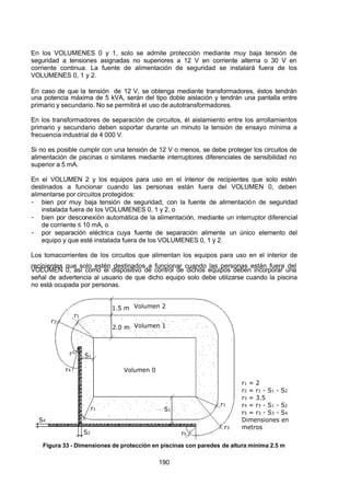 7/24/2019 NB-777.pdf
http://slidepdf.com/reader/full/nb-777pdf 190/270
190
En los VOLUMENES 0 y 1, solo se admite protección mediante muy baja tensión de
seguridad a tensiones asignadas no superiores a 12 V en corriente alterna o 30 V en
corriente continua. La fuente de alimentación de seguridad se instalará fuera de los
VOLUMENES 0, 1 y 2.
En caso de que la tensión de 12 V, se obtenga mediante transformadores, éstos tendrán
una potencia máxima de 5 kVA, serán del tipo doble aislación y tendrán una pantalla entre
primario y secundario. No se permitirá el uso de autotransformadores.
En los transformadores de separación de circuitos, él aislamiento entre los arrollamientos
primario y secundario deben soportar durante un minuto la tensión de ensayo mínima a
frecuencia industrial de 4 000 V.
Si no es posible cumplir con una tensión de 12 V o menos, se debe proteger los circuitos de
alimentación de piscinas o similares mediante interruptores diferenciales de sensibilidad no
superior a 5 mA.
En el VOLUMEN 2 y los equipos para uso en el interior de recipientes que solo estén
destinados a funcionar cuando las personas están fuera del VOLUMEN 0, deben
alimentarse por circuitos protegidos:
-  bien por muy baja tensión de seguridad, con la fuente de alimentación de seguridad
instalada fuera de los VOLUMENES 0, 1 y 2, o
-  bien por desconexión automática de la alimentación, mediante un interruptor diferencial
de corriente ≤ 10 mA, o 
-  por separación eléctrica cuya fuente de separación alimente un único elemento del
equipo y que esté instalada fuera de los VOLUMENES 0, 1 y 2.
Los tomacorrientes de los circuitos que alimentan los equipos para uso en el interior de
recipientes que solo estén destinados a funcionar cuando las personas están fuera del
VOLUMEN 0, así como el dispositivo de control de dichos equipos deben incorporar una
señal de advertencia al usuario de que dicho equipo solo debe utilizarse cuando la piscina
no está ocupada por personas.
Volumen 1
Volumen 2
Volumen 0
2.0 m
1.5 m
r1
r1
r2
r4
r3
r3
S1
S1
r5
r1
S2
S4
r1 = 2
r2 = r1 - S1 - S2
r3 = 3.5
r4 = r3 - S1 - S2
r5 = r3 - S3 - S4
Dimensiones en
metros
 
Figura 33 - Dimensiones de protección en piscinas con paredes de altura mínima 2.5 m
 