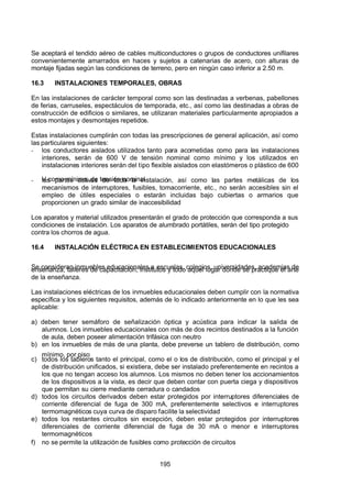 7/24/2019 NB-777.pdf
http://slidepdf.com/reader/full/nb-777pdf 195/270
195
Se aceptará el tendido aéreo de cables multiconductores o grupos de conductores unifilares
convenientemente amarrados en haces y sujetos a catenarias de acero, con alturas de
montaje fijadas según las condiciones de terreno, pero en ningún caso inferior a 2.50 m.
16.3 INSTALACIONES TEMPORALES, OBRAS
En las instalaciones de carácter temporal como son las destinadas a verbenas, pabellones
de ferias, carruseles, espectáculos de temporada, etc., así como las destinadas a obras de
construcción de edificios o similares, se utilizaran materiales particularmente apropiados a
estos montajes y desmontajes repetidos.
Estas instalaciones cumplirán con todas las prescripciones de general aplicación, así como
las particulares siguientes:
-  los conductores aislados utilizados tanto para acometidas como para las instalaciones
interiores, serán de 600 V de tensión nominal como mínimo y los utilizados en
instalaciones interiores serán del tipo flexible aislados con elastómeros o plástico de 600
V como mínimo, de tensión nominal
-  las partes activas de toda la instalación, así como las partes metálicas de los
mecanismos de interruptores, fusibles, tomacorriente, etc., no serán accesibles sin el
empleo de útiles especiales o estarán incluidas bajo cubiertas o armarios que
proporcionen un grado similar de inaccesibilidad
Los aparatos y material utilizados presentarán el grado de protección que corresponda a sus
condiciones de instalación. Los aparatos de alumbrado portátiles, serán del tipo protegido
contra los chorros de agua.
16.4 INSTALACIÓN ELÉCTRICA EN ESTABLECIMIENTOS EDUCACIONALES
Se consideran inmuebles educacionales a escuelas, colegios, universidades, academias de
enseñanza, talleres de capacitación, institutos y todo aquel lugar donde se practique el arte
de la enseñanza.
Las instalaciones eléctricas de los inmuebles educacionales deben cumplir con la normativa
específica y los siguientes requisitos, además de lo indicado anteriormente en lo que les sea
aplicable:
a) deben tener semáforo de señalización óptica y acústica para indicar la salida de
alumnos. Los inmuebles educacionales con más de dos recintos destinados a la función
de aula, deben poseer alimentación trifásica con neutro
b) en los inmuebles de más de una planta, debe preverse un tablero de distribución, como
mínimo, por piso
c) todos los tableros tanto el principal, como el o los de distribución, como el principal y el
de distribución unificados, si existiera, debe ser instalado preferentemente en recintos a
los que no tengan acceso los alumnos. Los mismos no deben tener los accionamientos
de los dispositivos a la vista, es decir que deben contar con puerta ciega y dispositivos
que permitan su cierre mediante cerradura o candados
d) todos los circuitos derivados deben estar protegidos por interruptores diferenciales de
corriente diferencial de fuga de 300 mA, preferentemente selectivos e interruptores
termomagnéticos cuya curva de disparo facilite la selectividad
e) todos los restantes circuitos sin excepción, deben estar protegidos por interruptores
diferenciales de corriente diferencial de fuga de 30 mA o menor e interruptores
termomagnéticos
f) no se permite la utilización de fusibles como protección de circuitos
 