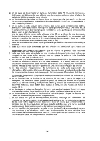 7/24/2019 NB-777.pdf
http://slidepdf.com/reader/full/nb-777pdf 196/270
196
g) en las aulas se debe instalar un punto de iluminación cada 7,5 m2
, como mínimo dos,
distribuidas simétricamente para obtener una iluminación uniforme sobre el plano de
trabajo de 300 lux promedio, como mínimo
h) las luminarias de las aulas no deben llevar las lámparas a la vista razón por lo cual
deben estar protegidas con una cubierta de material sintético traslúcida o transparente, o
bien con rejilla protectora
i) en las aulas se debe prever, como mínimo, dos puntos para tomacorrientes dobles,
distribuidas sobre dos paredes no ocupadas por el pizarrón principal, a una altura de 2.3
m del piso terminado (por ejemplo para ventiladores) y dos puntos para tomacorrientes
dobles sobre la pared del pizarrón
Uno de estos últimos puntos debe ubicarse entre 20 cm y 40 cm del piso terminado,
debajo del pizarrón o en su cercanía (para equipos de computación y/o proyección) y el
restante por encima del pizarrón, a 2,3 m del nivel del piso terminado o de no ser posible
en una ubicación cercana (para equipos de video o TV).
 j) todos los tomacorrientes deben llevar pantalla de protección a la inserción de cuerpos
extraños
k) cada aula debe estar alimentada por dos circuitos de iluminación (que podrán ser
compartidos con otras aulas siempre que no supere la potencia total instalada
establecida para este tipo de circuito)
l) cada aula debe estar alimentada por dos circuitos de tomacorrientes (que podrán ser
compartidos con otras aulas siempre que no supere la potencia total instalada
establecida para este tipo de circuito)
m) en los casos que en el establecimiento exista alimentación trifásica, deben derivarse los
circuitos de iluminación de cada aula de fases diferentes. De la misma forma uno de los
circuitos de tomacorrientes debe derivarse de la tercera fase. Se procurara mantener el
sistema trifásico lo mas equilibrado posible con una adecuada distribución de circuitos
n) los dos circuitos independientes de iluminación de cada aula dependerán de
interruptores diferenciales diferentes. De igual manera, los dos circuitos independientes
de tomacorrientes de cada aula dependerán de interruptores diferenciales distintos, no
pudiendo en ningún caso compartir un interruptor diferencial circuitos de iluminación y
tomacorrientes
o) en las instalaciones de iluminación de campos de deportes o patios de juego a la
intemperie, las luminarias deben poseer un grado de protección mínima IP 55 (véase
capítulo 23 de esta norma) y estar puestas a tierra y en caso de estar montadas sobre
columnas metálicas, éstas deben estar puestas a tierra, con una resistencia menor o
igual a 10  
p) las luminarias a instalar en los patios de juego o gimnasios interiores deben incorporar
una pantalla metálica de protección mecánica (rejilla) que las proteja de los impactos
q) las instalaciones de iluminación de gimnasios, patios de juego, campos de deporte, etc.
Deben ser alimentadas por circuitos independientes
r) en los casos en que el establecimiento educativo disponga de laboratorios de
computación, la alimentación y la protección será realizada por circuitos independientes
de las aulas y otras dependencias, debiéndose tener en cuenta que se recomienda no
conectar más de 6 computadoras por cada circuito, debido a que una mayor cantidad
puede producir disparos intempestivos de los interruptores diferenciales
s) en todo establecimiento educativo se debe prever iluminación de emergencia de escape
con luminarias y señalizadores autónomos, la alimentación de estos circuitos debe
realizarse en forma independiente de todo otro circuito y el interruptor diferencial de cada
uno de ellos no debe ser compartido con otros circuitos
 