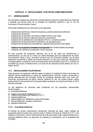 7/24/2019 NB-777.pdf
http://slidepdf.com/reader/full/nb-777pdf 197/270
197
CAPÍTULO 17 - INSTALACIONES ELÉCTRICAS COMPLEMENTARIAS
17.1 GENERALIDADES
Se consideran instalaciones eléctricas complementarías todas las instalaciones de interiores
y aquellas que forman parte de un proyecto de instalación eléctrica y que no son de
iluminación, tomacorrientes o fuerza.
Entre estas instalaciones se mencionan a las siguientes:
-  instalaciones telefónicas, intercomunicadores y porteros eléctricos (citófonos)
-  instalaciones de timbres
-  instalaciones de televisión por antena múltiple (CATV) y por cable
-  instalaciones de alarmas (vigilancia eléctrica y electrónica)
-  instalaciones de señalización automatizada (PLC´s), comando y control
-  instalaciones de llamada pública (perifoneo) o de buscapersonas
-  instalaciones de redes de computadoras, cableado estructurado y fibra óptica
-
  instalaciones de equipos de tensión regulada y fuentes ininterrumpidas de energía
-  instalación de equipos de climatización en general
-  instalación de sistemas de protección contra incendios
En todo proyecto de instalación eléctrica, con el fin de evitar las interferencias y
perturbaciones, en caso de no contar con cables blindados para las instalaciones de señal,
comunicación, datos y otros, se deben construir dos (2) conductos (shafts), uno de ellos
destinado únicamente a cables de energía eléctrica y el otro para todas las instalaciones
complementarias; la distancia mínima de separación recomendada es de 2,0 m, evitando en
lo posible los cruces e intersecciones y en caso de ser necesarios éstos deben ser con un
ángulo de 90º.
17.2 INSTALACIONES TELEFÓNICAS
Todo proyecto de instalación eléctrica debe considerar la instalación interna de puntos de
teléfono (tomas telefónicas) en todos los departamentos, oficinas, locales comerciales y
demás dependencias del inmueble, donde se considere necesario para usos como ser:
Facsímile, procesamiento de datos, internet, telefonía IP, etc. los cuales pueden utilizar
básicamente la mencionada red; el proyecto debe considerar una reserva de hasta un 30 %
del total estimado.
La red telefónica de interiores está constituida por los siguientes componentes
fundamentales:
a) acometida telefónica
b) Tablero Principal de Telefonía (T.P.T.)
c) Tableros Secundarios de Telefonía (T.S.T.)
d) regletas telefónicas
e) cables telefónicos: Multipares y pares individuales
f) placas telefónicas, clavijas y conectores
g) aparatos telefónicos
17.2.1 Acometida telefónica
El tendido de ductos subterráneos comprende: Cámaras de paso, cable multipar de
acometida desde el poste mas cercano hasta el Tablero Principal de Telefonía (T.P.T.), los
detalles constructivos y otras características de esta acometida, están reglamentadas por la
empresa telefónica local y su ejecución se realizará en coordinación con el propietario del
inmueble.
 