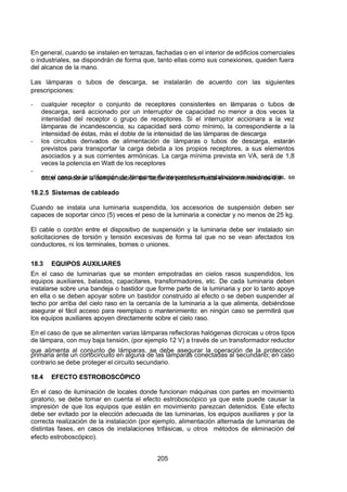 7/24/2019 NB-777.pdf
http://slidepdf.com/reader/full/nb-777pdf 205/270
205
En general, cuando se instalen en terrazas, fachadas o en el interior de edificios comerciales
o industriales, se dispondrán de forma que, tanto ellas como sus conexiones, queden fuera
del alcance de la mano.
Las lámparas o tubos de descarga, se instalarán de acuerdo con las siguientes
prescripciones:
-  cualquier receptor o conjunto de receptores consistentes en lámparas o tubos de
descarga, será accionado por un interruptor de capacidad no menor a dos veces la
intensidad del receptor o grupo de receptores. Si el interruptor accionara a la vez
lámparas de incandescencia, su capacidad será como mínimo, la correspondiente a la
intensidad de éstas, más el doble de la intensidad de las lámparas de descarga
-  los circuitos derivados de alimentación de lámparas o tubos de descarga, estarán
previstos para transportar la carga debida a los propios receptores, a sus elementos
asociados y a sus corrientes armónicas. La carga mínima prevista en VA, será de 1,8
veces la potencia en Watt de los receptores
-
  en el caso de la utilización de lámparas fluorescentes en instalaciones residenciales, se
debe considerar la compensación del factor de potencia hasta el valor mínimo de 0,9
18.2.5 Sistemas de cableado
Cuando se instala una luminaria suspendida, los accesorios de suspensión deben ser
capaces de soportar cinco (5) veces el peso de la luminaria a conectar y no menos de 25 kg.
El cable o cordón entre el dispositivo de suspensión y la luminaria debe ser instalado sin
solicitaciones de torsión y tensión excesivas de forma tal que no se vean afectados los
conductores, ni los terminales, bornes o uniones.
18.3 EQUIPOS AUXILIARES
En el caso de luminarias que se monten empotradas en cielos rasos suspendidos, los
equipos auxiliares, balastos, capacitares, transformadores, etc. De cada luminaria deben
instalarse sobre una bandeja o bastidor que forme parte de la luminaria y por lo tanto apoye
en ella o se deben apoyar sobre un bastidor construido al efecto o se deben suspender al
techo por arriba del cielo raso en la cercanía de la luminaria a la que alimenta, debiéndose
asegurar el fácil acceso para reemplazo o mantenimiento: en ningún caso se permitirá que
los equipos auxiliares apoyen directamente sobre el cielo raso.
En el caso de que se alimenten varias lámparas reflectoras halógenas dicroicas u otros tipos
de lámpara, con muy baja tensión, (por ejemplo 12 V) a través de un transformador reductor
que alimenta al conjunto de lámparas, se debe asegurar la operación de la protección
primaria ante un cortocircuito en alguna de las lámparas conectadas al secundario; en caso
contrario se debe proteger el circuito secundario.
18.4 EFECTO ESTROBOSCÓPICO
En el caso de iluminación de locales donde funcionan máquinas con partes en movimiento
giratorio, se debe tomar en cuenta el efecto estroboscópico ya que este puede causar la
impresión de que los equipos que están en movimiento parezcan detenidos. Este efecto
debe ser evitado por la elección adecuada de las luminarias, los equipos auxiliares y por la
correcta realización de la instalación (por ejemplo, alimentación alternada de luminarias de
distintas fases, en casos de instalaciones trifásicas, u otros métodos de eliminación del
efecto estroboscópico).
 