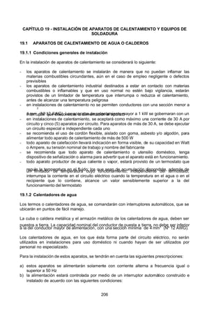 7/24/2019 NB-777.pdf
http://slidepdf.com/reader/full/nb-777pdf 206/270
206
CAPÍTULO 19 - INSTALACIÓN DE APARATOS DE CALENTAMIENTO Y EQUIPOS DE
SOLDADURA
19.1 APARATOS DE CALENTAMIENTO DE AGUA O CALDEROS
19.1.1 Condiciones generales de instalación
En la instalación de aparatos de calentamiento se considerará lo siguiente:
-  los aparatos de calentamiento se instalarán de manera que no puedan inflamar las
materias combustibles circundantes, aún en el caso de empleo negligente o defectos
previsibles
-  los aparatos de calentamiento industrial destinados a estar en contacto con materias
combustibles o inflamables y que en uso normal no estén bajo vigilancia, estarán
provistos de un limitador de temperatura que interrumpa o reduzca el calentamiento,
antes de alcanzar una temperatura peligrosa
-  en instalaciones de calentamiento no se permiten conductores con una sección menor a
4 mm
2
 (Nº
 
12 AWG). Los aparatos de calentamiento mayor a 1 kW se gobernaran con un
interruptor que desconecte la alimentación al aparato
-  en instalaciones de calentamiento, se aceptará como máximo una corriente de 30 A por
circuito y cinco (5) aparatos por circuito. Para aparatos de más de 30 A, se debe ejecutar
un circuito especial e independiente cada uno
-  se recomienda el uso de cordón flexible, aislado con goma, asbesto y/o algodón, para
alimentar todo aparato de calentamiento de más de 500 W
-  todo aparato de calefacción llevará indicación en forma visible, de su capacidad en Watt
o Ampere, su tensión nominal de trabajo y nombre del fabricante
-  se recomienda que todo aparato de calentamiento o utensilio doméstico, tenga
dispositivo de señalización o alarma para advertir que el aparato está en funcionamiento.
-  todo aparato productor de agua caliente o vapor, estará provisto de un termostato que
regule la temperatura en el fluido; los que sean de acumulación dispondrán, además de
un limitador de temperatura cuyo funcionamiento, independiente del termostato,
interrumpa la corriente en el circuito eléctrico cuando la temperatura en el agua o en el
recipiente que lo contiene, alcance un valor sensiblemente superior a la del
funcionamiento del termostato
19.1.2 Calentadores de agua
Los termos o calentadores de agua, se comandarán con interruptores automáticos, que se
ubicarán en puntos de fácil manejo.
La cuba o caldera metálica y el armazón metálico de los calentadores de agua, deben ser
puestos a tierra. La capacidad nominal del conductor de puesta a tierra, no debe ser inferior
a la del conductor mayor de alimentación, con una sección mínima de 4 mm2
  (Nº 12 AWG). 
Los calentadores de agua, en los que ésta forma parte del circuito eléctrico, no serán
utilizados en instalaciones para uso doméstico ni cuando hayan de ser utilizados por
personal no especializado.
Para la instalación de estos aparatos, se tendrán en cuenta las siguientes prescripciones:
a) estos aparatos se alimentarán solamente con corriente alterna a frecuencia igual o
superior a 50 Hz
b) la alimentación estará controlada por medio de un interruptor automático construido e
instalado de acuerdo con las siguientes condiciones:
 
