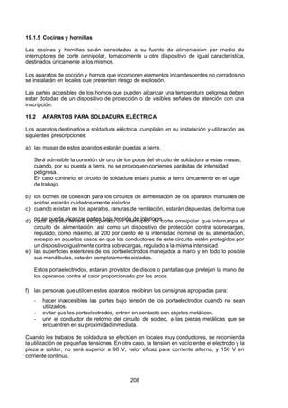 7/24/2019 NB-777.pdf
http://slidepdf.com/reader/full/nb-777pdf 208/270
208
19.1.5 Cocinas y hornillas
Las cocinas y hornillas serán conectadas a su fuente de alimentación por medio de
interruptores de corte omnipolar, tomacorriente u otro dispositivo de igual característica,
destinados únicamente a los mismos.
Los aparatos de cocción y hornos que incorporen elementos incandescentes no cerrados no
se instalarán en locales que presenten riesgo de explosión.
Las partes accesibles de los hornos que pueden alcanzar una temperatura peligrosa deben
estar dotadas de un dispositivo de protección o de visibles señales de atención con una
inscripción.
19.2 APARATOS PARA SOLDADURA ELÉCTRICA
Los aparatos destinados a soldadura eléctrica, cumplirán en su instalación y utilización las
siguientes prescripciones:
a) las masas de estos aparatos estarán puestas a tierra.
Será admisible la conexión de uno de los polos del circuito de soldadura a estas masas,
cuando, por su puesta a tierra, no se provoquen corrientes parásitas de intensidad
peligrosa.
En caso contrario, el circuito de soldadura estará puesto a tierra únicamente en el lugar
de trabajo.
b) los bornes de conexión para los circuitos de alimentación de los aparatos manuales de
soldar, estarán cuidadosamente aislados.
c) cuando existan en los aparatos, ranuras de ventilación, estarán dispuestas, de forma que
no se pueda alcanzar partes bajo tensión de interiores.
d) cada aparato llevará incorporado un interruptor de corte omnipolar que interrumpa el
circuito de alimentación, así como un dispositivo de protección contra sobrecargas,
regulado, como máximo, al 200 por ciento de la intensidad nominal de su alimentación,
excepto en aquellos casos en que los conductores de este circuito, estén protegidos por
un dispositivo igualmente contra sobrecargas, regulado a la misma intensidad.
e) las superficies exteriores de los portaelectrodos manejados a mano y en todo lo posible
sus mandíbulas, estarán completamente aisladas.
Estos portaelectrodos, estarán provistos de discos o pantallas que protejan la mano de
los operarios contra el calor proporcionado por los arcos.
f) las personas que utilicen estos aparatos, recibirán las consignas apropiadas para:
-  hacer inaccesibles las partes bajo tensión de los portaelectrodos cuando no sean
utilizados.
-  evitar que los portaelectrodos, entren en contacto con objetos metálicos.
-  unir el conductor de retorno del circuito de soldeo, a las piezas metálicas que se
encuentren en su proximidad inmediata.
Cuando los trabajos de soldadura se efectúen en locales muy conductores, se recomienda
la utilización de pequeñas tensiones. En otro caso, la tensión en vacío entre el electrodo y la
pieza a soldar, no será superior a 90 V, valor eficaz para corriente alterna, y 150 V en
corriente continua.
 