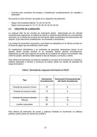 7/24/2019 NB-777.pdf
http://slidepdf.com/reader/full/nb-777pdf 21/270
21
-  Circuitos para suministro de energía a instalaciones complementarias, de respaldo o
dedicadas
De acuerdo al valor nominal o de ajuste de su dispositivo de protección:
-  Según norma estadounidense: 15, 20, 30, 40, 50
-  Según norma europea: 6, 10, 13, 16, 20, 25, 32, 40, 50, 63
3.3 CIRCUITOS DE ILUMINACIÓN
La potencia total de los circuitos de iluminación estará determinada por los cálculos
luminotécnicos respectivos, el método de cálculo a utilizarse será definido por el proyectista,
asimismo, en el diseño de circuitos de iluminación debe considerarse las instrucciones del
capítulo 18 de esta norma (instalaciones de alumbrado o iluminación).
Los niveles de iluminación requeridos y que deben ser adoptados en el cálculo se listan en
el Anexo B, según tipo de ambiente y tarea visual.
En instalaciones domiciliarias y en ambientes de pequeñas dimensiones donde no se
realicen tareas visuales severas no es necesario realizar cálculos luminotécnicos.
Debiéndose en este caso disponer los puntos de luz tratando de obtener la iluminación más
uniforme posible, asimismo debe elegirse el tipo de lámpara y luminaria a criterio.
Para efectos de estimación de potencia instalada en circuitos de iluminación en viviendas y
edificios destinados a oficinas y comercios se podrán utilizar los valores de densidad de
carga de la tabla 2.
Tabla 2 - Densidad de carga para iluminación en VA/m2
 
Tipo
Iluminación
Incandescente
Iluminación Fluorescente (de
alto factor de potencia)
Vivienda de consumo mínimo 10 6
Vivienda de consumo medio 15 6
Vivienda de consumo elevado 20 8
Oficinas 25 10
Locales comerciales 20 8
Para efectos de estimación de puntos y potencia instalada en iluminación en edificios
públicos, podrá usarse los valores de la tabla 3.
 