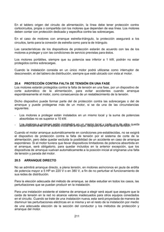 7/24/2019 NB-777.pdf
http://slidepdf.com/reader/full/nb-777pdf 211/270
211
En el tablero origen del circuito de alimentación, la línea debe tener protección contra
cortocircuitos, propia o compartida con los motores que dependen de esa línea. Los motores
deben contar con protección dedicada y especifica contra las sobrecargas.
En el caso de motores con arranque estrella-triángulo, la protección asegurará a los
circuitos, tanto para la conexión de estrella como para la de triángulo.
Las características de los dispositivos de protección estarán de acuerdo con las de los
motores a proteger y con las condiciones de servicio previstas para éstos.
Los motores portátiles, siempre que su potencia sea inferior a 1 kW, podrán no estar
protegidos contra sobrecargas.
Cuando la instalación consista en un único motor podrá utilizarse como interruptor de
desconexión, el del tablero de distribución, siempre que esté ubicado con vista al motor.
20.4 PROTECCIÓN CONTRA FALTA DE TENSIÓN EN UNA FASE
Los motores estarán protegidos contra la falta de tensión en una fase, por un dispositivo de
corte automático de la alimentación, para evitar accidentes cuando arranque
espontáneamente el motor, como consecuencia de un restablecimiento de la tensión.
Dicho dispositivo puede formar parte del de protección contra las sobrecargas o del de
arranque y puede protegerse más de un motor, si se da una de las circunstancias
siguientes:
-  Los motores a proteger están instalados en un mismo local y la suma de potencias
absorbidas no es superior a 10 kW.
-  Los motores a proteger están instalados en un mismo local y cada uno de ellos queda
automáticamente en el estado inicial de arranque, después de una falta de tensión.
Cuando el motor arranque automáticamente en condiciones pre-establecidas, no se exigirá
el dispositivo de protección contra la falta de tensión por el sistema de corte de la
alimentación, pero debe quedar excluida la posibilidad de un accidente en caso de arranque
espontáneo. Si el motor tuviera que llevar dispositivos limitadores de potencia absorbida en
el arranque, será obligatorio, para quedar incluidos en la anterior excepción, que los
dispositivos de arranque vuelvan automáticamente a la posición inicial al originarse una falta
de tensión y parada del motor.
20.5 ARRANQUE DIRECTO
No se admitirá arranque directo, a plena tensión, en motores asíncronos en jaula de ardilla
de potencia mayor a 5 HP en 220 V o en 380 V, a fin de no perturbar el funcionamiento de
sus redes de distribución.
Para la elección adecuada del método de arranque, se debe estudiar en todos los casos, las
perturbaciones que se puedan producir en la instalación.
Para una instalación existente el sistema de arranque a elegir será aquel que asegure que la
caída de tensión en la red no alcance valores inadecuados para otros equipos conectados
en el circuito. Cuando se trate de una instalación nueva, esta será proyectada de manera de
disminuir las perturbaciones eléctricas en si misma y en el resto de la instalación por medio
de una adecuada elección de la sección del conductor y los métodos de protección y
arranque del motor.
 