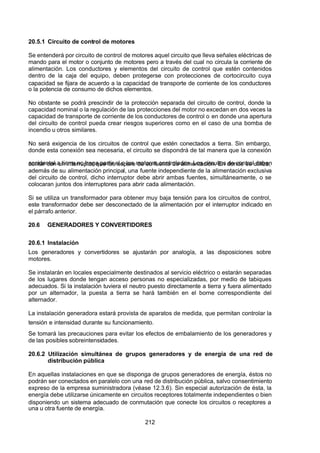 7/24/2019 NB-777.pdf
http://slidepdf.com/reader/full/nb-777pdf 212/270
212
20.5.1 Circuito de control de motores
Se entenderá por circuito de control de motores aquel circuito que lleva señales eléctricas de
mando para el motor o conjunto de motores pero a través del cual no circula la corriente de
alimentación. Los conductores y elementos del circuito de control que estén contenidos
dentro de la caja del equipo, deben protegerse con protecciones de cortocircuito cuya
capacidad se fijara de acuerdo a la capacidad de transporte de corriente de los conductores
o la potencia de consumo de dichos elementos.
No obstante se podrá prescindir de la protección separada del circuito de control, donde la
capacidad nominal o la regulación de las protecciones del motor no excedan en dos veces la
capacidad de transporte de corriente de los conductores de control o en donde una apertura
del circuito de control pueda crear riesgos superiores como en el caso de una bomba de
incendio u otros similares.
No será exigencia de los circuitos de control que estén conectados a tierra. Sin embargo,
donde esta conexión sea necesaria, el circuito se dispondrá de tal manera que la conexión
accidental a tierra no haga partir el o los motores controlados. Los circuitos de control deben
contar con un interruptor que los separe de su fuente de alimentación. En donde se utiliza,
además de su alimentación principal, una fuente independiente de la alimentación exclusiva
del circuito de control, dicho interruptor debe abrir ambas fuentes, simultáneamente, o se
colocaran juntos dos interruptores para abrir cada alimentación.
Si se utiliza un transformador para obtener muy baja tensión para los circuitos de control,
este transformador debe ser desconectado de la alimentación por el interruptor indicado en
el párrafo anterior.
20.6 GENERADORES Y CONVERTIDORES
20.6.1 Instalación
Los generadores y convertidores se ajustarán por analogía, a las disposiciones sobre
motores.
Se instalarán en locales especialmente destinados al servicio eléctrico o estarán separadas
de los lugares donde tengan acceso personas no especializadas, por medio de tabiques
adecuados. Si la instalación tuviera el neutro puesto directamente a tierra y fuera alimentado
por un alternador, la puesta a tierra se hará también en el borne correspondiente del
alternador.
La instalación generadora estará provista de aparatos de medida, que permitan controlar la
tensión e intensidad durante su funcionamiento.
Se tomará las precauciones para evitar los efectos de embalamiento de los generadores y
de las posibles sobreintensidades.
20.6.2 Utilización simultánea de grupos generadores y de energía de una red de
distribución pública
En aquellas instalaciones en que se disponga de grupos generadores de energía, éstos no
podrán ser conectados en paralelo con una red de distribución pública, salvo consentimiento
expreso de la empresa suministradora (véase 12.3.6). Sin especial autorización de ésta, la
energía debe utilizarse únicamente en circuitos receptores totalmente independientes o bien
disponiendo un sistema adecuado de conmutación que conecte los circuitos o receptores a
una u otra fuente de energía.
 