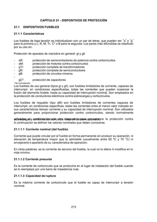 7/24/2019 NB-777.pdf
http://slidepdf.com/reader/full/nb-777pdf 213/270
213
CAPÍTULO 21 - DISPOSITIVOS DE PROTECCIÓN
21.1 DISPOSITIVOS FUSIBLES
21.1.1 Características
Los fusibles de baja tensión se individualizan con un par de letras, que pueden ser “a” o “g” 
para la primera y L, R, M, Tr, C* o B para la segunda. Los pares más difundidos se clasifican
por su uso en:
Protección de aparatos de maniobra en general: gl y gll
-  aR: protección de semiconductores de potencia contra cortocircuitos
-  aM: protección de motores contra cortocircuitos
-  gTr: protección completa de transformadores
-  gR: protección completa de semiconductores
-  gB: protección de circuitos mineros
-
  gC*: protección de capacitores
* No normalizado.
Los fusibles de uso general (tipos gl y gll), son fusibles limitadores de corriente, capaces de
interrumpir, en condiciones especificadas, todas las corrientes que pueden ocasionar la
fusión del elemento fusible, hasta su capacidad de interrupción nominal. Son empleados en
la protección de conductores eléctricos contra sobrecargas y cortocircuitos.
Los fusibles de respaldo (tipo aM) son fusibles limitadores de corrientes capaces de
interrumpir, en condiciones específicas, todas las corrientes entre el menor valor indicado en
sus características tiempo corriente y su capacidad de interrupción nominal. Son utilizados
generalmente para proporcionar protección contra cortocircuitos, siendo normalmente
utilizados en combinación con otro dispositivo (que proporciona la protección contra
sobrecargas y contra los cortocircuitos hasta un determinado valor).
 A continuación se definen los valores nominales que deben conocerse. 
21.1.1.1 Corriente nominal (del fusible)
Corriente que puede circular por el fusible en forma permanente sin producir su operación, ni
elevación de temperatura mayor que la admisible (usualmente entre 65 ºC y 70 °C) ni
envejecerlo o apartarlo de su característica de operación.
En otras palabras, es la corriente de servicio del fusible, la cual no lo altera ni modifica en lo
más mínimo.
21.1.1.2 Corriente presunta
Es la corriente de cortocircuito que se produciría en el lugar de instalación del fusible cuando
se lo reemplaza por una barra de impedancia nula.
21.1.1.3 Capacidad de ruptura
Es la máxima corriente de cortocircuito que el fusible es capaz de interrumpir a tensión
nominal.
 