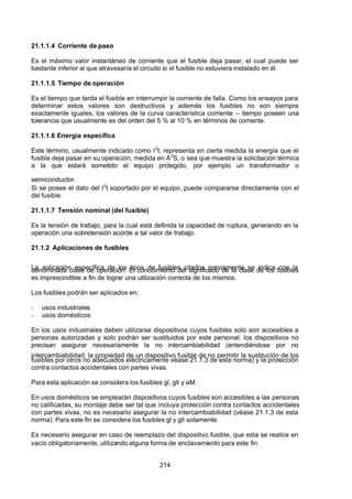 7/24/2019 NB-777.pdf
http://slidepdf.com/reader/full/nb-777pdf 214/270
214
21.1.1.4 Corriente de paso
Es el máximo valor instantáneo de corriente que el fusible deja pasar, el cual puede ser
bastante inferior al que atravesaría el circuito si el fusible no estuviera instalado en él.
21.1.1.5 Tiempo de operación
Es el tiempo que tarda el fusible en interrumpir la corriente de falla. Como los ensayos para
determinar estos valores son destructivos y además los fusibles no son siempre
exactamente iguales, los valores de la curva característica corriente  – tiempo poseen una
tolerancia que usualmente es del orden del 5 % al 10 % en términos de corriente.
21.1.1.6 Energía específica
Este término, usualmente indicado como I2
t, representa en cierta medida la energía que el
fusible deja pasar en su operación, medida en A2
S, o sea que muestra la solicitación térmica
a la que estará sometido el equipo protegido, por ejemplo un transformador o
semiconductor.
Si se posee el dato del I2
t soportado por el equipo, puede compararse directamente con el
del fusible.
21.1.1.7 Tensión nominal (del fusible)
Es la tensión de trabajo, para la cual está definida la capacidad de ruptura, generando en la
operación una sobretensión acorde a tal valor de trabajo.
21.1.2 Aplicaciones de fusibles
La aplicación específica de los tipos de fusibles citados previamente se indica con la
denominada clase de operación. El conocimiento del significado de la clase de los fusibles
es imprescindible a fin de lograr una utilización correcta de los mismos.
Los fusibles podrán ser aplicados en:
-  usos industriales
-  usos domésticos
En los usos industriales deben utilizarse dispositivos cuyos fusibles solo son accesibles a
personas autorizadas y solo podrán ser sustituidos por este personal; los dispositivos no
precisan asegurar necesariamente la no intercambiabilidad (entendiéndose por no
intercambiabilidad, la propiedad de un dispositivo fusible de no permitir la sustitución de los
fusibles por otros no adecuados eléctricamente véase 21.1.3 de esta norma) y la protección
contra contactos accidentales con partes vivas.
Para esta aplicación se considera los fusibles gl, gll y aM.
En usos domésticos se emplearán dispositivos cuyos fusibles son accesibles a las personas
no calificadas, su montaje debe ser tal que incluya protección contra contactos accidentales
con partes vivas, no es necesario asegurar la no intercambiabilidad (véase 21.1.3 de esta
norma). Para este fin se considera los fusibles gl y gll solamente.
Es necesario asegurar en caso de reemplazo del dispositivo fusible, que esta se realice en
vacío obligatoriamente, utilizando alguna forma de enclavamiento para este fin.
 