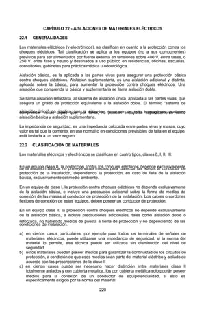 7/24/2019 NB-777.pdf
http://slidepdf.com/reader/full/nb-777pdf 220/270
220
CAPÍTULO 22 - AISLACIONES DE MATERIALES ELÉCTRICOS
22.1 GENERALIDADES
Los materiales eléctricos (y electrónicos), se clasifican en cuanto a la protección contra los
choques eléctricos. Tal clasificación se aplica a los equipos (no a sus componentes)
previstos para ser alimentados por fuente externa en tensiones sobre 400 V, entre fases, o
250 V, entre fase y neutro y destinados a uso público en residencias, oficinas, escuelas,
consultorios, gabinetes para práctica médica u odontológica.
 Aislación básica, es la aplicada a las partes vivas para asegurar una protección básica
contra choques eléctricos. Aislación suplementaria, es una aislación adicional y distinta,
aplicada sobre la básica, para aumentar la protección contra choques eléctricos. Una
aislación que comprenda la básica y suplementaria se llama aislación doble.
Se llama aislación reforzada, al sistema de aislación única, aplicada a las partes vivas, que
asegura un grado de protección equivalente a la aislación doble. El término “sistema de
aislación único” no implica que la aislación deba ser un todo homogéneo, pudiendo
comprender varias capas que, por tanto, no pueden ensayarse separadamente como
aislación básica y aislación suplementaria.
La impedancia de seguridad, es una impedancia colocada entre partes vivas y masas, cuyo
valor es tal que la corriente, en uso normal o en condiciones previsibles de falla en el equipo,
está limitada a un valor seguro.
22.2 CLASIFICACIÓN DE MATERIALES
Los materiales eléctricos y electrónicos se clasifican en cuatro tipos, clases 0, I, II, III.
En un equipo clase 0, la protección contra los choques eléctricos depende exclusivamente
de la aislación básica, no proveyéndose medios para conectar las masas al conductor de
protección de la instalación, dependiendo la protección, en caso de falla de la aislación
básica, exclusivamente del medio ambiente.
En un equipo de clase I, la protección contra choques eléctricos no depende exclusivamente
de la aislación básica, e incluye una precaución adicional sobre la forma de medios de
conexión de las masas al conductor de protección de la instalación. Los cables o cordones
flexibles de conexión de estos equipos, deben poseer un conductor de protección.
En un equipo clase II, la protección contra choques eléctricos no depende exclusivamente
de la aislación básica, e incluye precauciones adicionales, tales como aislación doble o
reforzada, no habiendo medios de puesta a tierra de protección y no dependiendo de las
condiciones de instalación.
a) en ciertos casos particulares, por ejemplo para todos los terminales de señales de
materiales eléctricos, puede utilizarse una impedancia de seguridad, si la norma del
material lo permite, esa técnica puede ser utilizada sin disminución del nivel de
seguridad
b) estos materiales pueden poseer medios para garantizar la continuidad de los circuitos de
protección, a condición de que esos medios sean parte del material eléctrico y aislado de
acuerdo con las prescripciones de la clase II
c) en ciertos casos puede ser necesario hacer distinción entre materiales clase II
totalmente aislados y con cubierta metálica, los con cubierta metálica solo podrán poseer
medios para la conexión de un conductor de equipotencialidad, si esto es
específicamente exigido por la norma del material
 