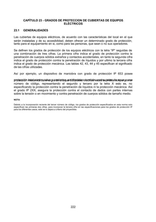7/24/2019 NB-777.pdf
http://slidepdf.com/reader/full/nb-777pdf 222/270
222
CAPÍTULO 23 - GRADOS DE PROTECCION DE CUBIERTAS DE EQUIPOS
ELÉCTRICOS
23.1 GENERALIDADES
Las cubiertas de equipos eléctricos, de acuerdo con las características del local en el que
serán instaladas y de su accesibilidad, deben ofrecer un determinado grado de protección,
tanto para el equipamiento en si, como para las personas, que sean o no sus operadores.
Se definen los grados de protección de los equipos eléctricos con la letra “IP” seguidas de
una combinación de tres cifras. La primera cifra indica el grado de protección contra la
penetración de cuerpos sólidos extraños y contactos accidentales, en tanto la segunda cifra
indica el grado de protección contra la penetración de líquidos y por ultimo la tercera cifra
indica el grado de protección mecánica. Las tablas 42, 43, 44 y 45 especifican el significado
de las cifras utilizadas.
 Así por ejemplo, un dispositivo de maniobra con grado de protección IP 653 posee
protección total contra polvo y contactos accidentales, también contra gotas de agua y una
protección mecánica de energía de choque 0,5 joules. Muchas veces se indica solo el primer
número de código, representando el segundo y tercero por la letra X esto es, no
especificando la protección contra la penetración de líquidos ni la protección mecánica. Así
el grado IP 2XX, asegura la protección contra el contacto de dedos con partes internas
sobre la tensión o en movimiento y contra penetración de cuerpos sólidos de tamaño medio.
NOTA
Debido a la incorporación reciente del tercer número de código, los grados de protección especificados en esta norma solo
especifican las primeras dos cifras, para incorporar la tercera cifra en las especificaciones para los grados de protección IP
para los diferentes casos, este se lo dejara a criterio del proyectista.
 