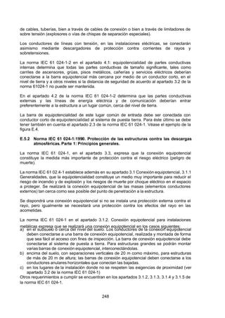 7/24/2019 NB-777.pdf
http://slidepdf.com/reader/full/nb-777pdf 248/270
248
de cables, tuberías, bien a través de cables de conexión o bien a través de limitadores de
sobre tensión (explosores o vías de chispas de separación especiales).
Los conductores de líneas con tensión, en las instalaciones eléctricas, se conectarán
asimismo mediante descargadores de protección contra corrientes de rayos y
sobretensiones.
La norma IEC 61 024-1-2 en el apartado 4.1: equipotencialidad de partes conductivas
internas determina que todas las partes conductivas de tamaño significante, tales como
carriles de ascensores, grúas, pisos metálicos, cañerías y servicios eléctricos deberían
conectarse a la barra equipotencial más cercana por medio de un conductor corto, en el
nivel de tierra y a otros niveles si la distancia de seguridad de acuerdo al apartado 3.2 de la
norma 61024-1 no puede ser mantenida.
En el apartado 4.2 de la norma IEC 61 024-1-2 determina que las partes conductivas
externas y las líneas de energía eléctrica y de comunicación deberían entrar
preferentemente a la estructura a un lugar común, cerca del nivel de tierra.
La barra de equipotencialidad de este lugar común de entrada debe ser conectada con
conductor corto de equipotencialidad al sistema de puesta tierra. Para éste último se debe
tener también en cuenta el apartado 2.3 de la norma IEC 61 024-1. Véase el ejemplo de la
figura E.4.
E.5.2 Norma IEC 61 024-1:1990. Protección de las estructuras contra las descargas
atmosféricas. Parte 1: Principios generales.
La norma IEC 61 024-1, en el apartado 3.3, expresa que la conexión equipotencial
constituye la medida más importante de protección contra el riesgo eléctrico (peligro de
muerte).
La norma IEC 61 02.4-1 establece además en su apartado 3.1 Conexión equipotencial, 3.1.1
Generalidades, que la equipotencialidad constituye un medio muy importante para reducir el
riesgo de incendio y de explosión y los riesgos de muerte por choque eléctrico en el espacio
a proteger. Se realizará la conexión equipotencial de las masas (elementos conductores
externos) tan cerca como sea posible del punto de penetración a la estructura.
Se dispondrá una conexión equipotencial si no se instala una protección externa contra el
rayo, pero igualmente se necesitará una protección contra los efectos del rayo en las
acometidas.
La norma IEC 61 024-1 en el apartado 3.1.2. Conexión equipotencial para instalaciones
metálicas expresa que se realizará una conexión equipotencial en los casos siguientes:
a) en el subsuelo o cerca del nivel del suelo. Los conductores de la conexión equipotencial
deben conectarse a una barra de conexión equipotencial, realizada y montada de forma
que sea fácil el acceso con fines de inspección. La barra de conexión equipotencial debe
conectarse al sistema de puesta a tierra. Para estructuras grandes se podrán montar
varias barras de conexión equipotencial, interconectándolas.
b) encima del suelo, con separaciones verticales de 20 m como máximo, para estructuras
de más de 20 m de altura; las barras de conexión equipotencial deben conectarse a los
conductores anulares horizontales que conectan las bajadas.
c) en los lugares de la instalación donde no se respeten las exigencias de proximidad (ver
apartado 3.2 de la norma IEC 61 024-1)
Otros requerimientos a cumplir se encuentran en los apartados 3.1.2, 3.1.3, 3.1.4 y 3.1.5 de
la norma IEC 61 024-1.
 