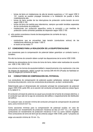 7/24/2019 NB-777.pdf
http://slidepdf.com/reader/full/nb-777pdf 250/270
250
-  tomas de tierra en instalaciones de alta de tensión superiores a 1 kV según VDE 0
141, cuando se puedan propagar tensiones a la instalación de puesta a tierra
indebidamente alta.
-  tomas de tierra auxiliar de los interruptores de protección contra tensión de error
según VDE 0 100.
-  tomas de tierra de medida para laboratorios, siempre que estén tendidas separadas
de los conductores de protección.
-  instalaciones con protección especifica contra la corrosión y con medidas de
protección contra corrientes parásitas de dispersión según VDE 0 150.
c) sólo podrán conectarse a través de descargadores de corriente de rayo y
sobretensiones:
-  conductores que se encuentran bajo tensión (conductores activos) de las
instalaciones eléctricas de hasta 1 000 V.
-  el neutro en las redes TT
E.7 CONEXIONES PARA LA REALIZACIÓN DE LA EQUIPOTENCIALIDAD
Las conexiones para la compensación de potencial deben garantizar un contacto bueno y
duradero.
Por ello los bornes de conexión deben cumplir las disposiciones de la norma VDE 0 609.
 Además las abrazaderas de los tubos de toma de tierra, deben estar realizadas de acuerdo
con VDE 0 190, VDE 0 100.
Las uniones a los bornes de equipotencialidad o respectivamente a los explosores o las vías
de chispas de separación, deben cumplir las normas DIN 48 810 (Prueba de fiabilidad en
caso de cargas por corriente de rayo).
E.8 CONDUCTORES DE COMPENSACIÓN DEL POTENCIAL
Los conductores de compensación de potencial pueden señalizarse, siempre que tengan
funciones de protección, como los conductores de protección, es decir verde/amarillo.
Determinante para el dimensionado del conductor principal de compensación de potencial
según VDE 0100, parte 450, es la sección del conductor principal de potencia (véase figura
E.2 y tabla E.1).
El conductor principal de potencia es aquel que procede de la fuente de energía eléctrica, o
el conductor que sale de la caja de conexiones del edificio o respectivamente del distribuidor
del edificio.
En cualquier caso, la sección mínima del conductor principal de compensación de potencial
será, como mínimo 6 mm2
 Cu.
Como secciones mínimas para la compensación de potencial auxiliar, en caso de
conductores con revestimiento de protección mecánica se dan 2,5 mm2
 Cu, y en caso de
conductores sin revestimiento de protección mecánica 4 mm2
 Cu como valores exigibles.
Para conductores de toma de tierra de las antenas (según VDE 0 855, parte 1 proyecto) se
exige una sección mínima de 16 mm
2
 Cu.
 