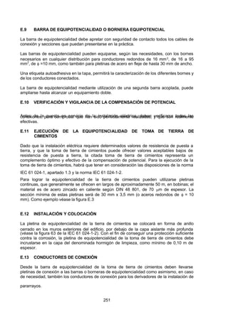 7/24/2019 NB-777.pdf
http://slidepdf.com/reader/full/nb-777pdf 251/270
251
E.9 BARRA DE EQUIPOTENCIALIDAD O BORNERA EQUIPOTENCIAL
La barra de equipotencialidad debe apretar con seguridad de contacto todos los cables de
conexión y secciones que puedan presentarse en la práctica.
Las barras de equipotencialidad pueden equiparse, según las necesidades, con los bornes
necesarios en cualquier distribución para conductores redondos de 16 mm2, de 16 a 95
mm2
, de  =10 mm, como también para pletinas de acero en fleje de hasta 30 mm de ancho.
Una etiqueta autoadhesiva en la tapa, permitirá la caracterización de los diferentes bornes y
de los conductores conectados.
La barra de equipotencialidad mediante utilización de una segunda barra acoplada, puede
ampliarse hasta alcanzar un equipamiento doble.
E.10 VERIFICACIÓN Y VIGILANCIA DE LA COMPENSACIÓN DE POTENCIAL
 Antes de la puesta en servicio de la instalación eléctrica, deben verificarse todas las
conexiones, para comprobar que han sido perfectamente realizadas, y que son realmente
efectivas.
E.11 EJECUCIÓN DE LA EQUIPOTENCIALIDAD DE TOMA DE TIERRA DE
CIMIENTOS
Dado que la instalación eléctrica requiere determinados valores de resistencia de puesta a
tierra, y que la toma de tierra de cimientos puede ofrecer valores aceptables bajos de
resistencia de puesta a tierra, la citada toma de tierra de cimientos representa un
complemento óptimo y efectivo de la compensación de potencial. Para la ejecución de la
toma de tierra de cimientos, habrá que tener en consideración las disposiciones de la norma
IEC 61 024-1, apartado 1.3 y la norma IEC 61 024-1-2.
Para lograr la equipotencialidad de la tierra de cimientos pueden utilizarse pletinas
continuas, que generalmente se ofrecen en largos de aproximadamente 50 m, en bobinas; el
material es de acero zincado en caliente según DIN 48 801, de 70 m de espesor. La
sección mínima de estas pletinas será de 30 mm x 3,5 mm (o aceros redondos de  = 10
mm). Como ejemplo véase la figura E.3
E.12 INSTALACIÓN Y COLOCACIÓN
La pletina de equipotencialidad de la tierra de cimientos se colocará en forma de anillo
cerrado en los muros exteriores del edificio, por debajo de la capa aislante más profunda
(véase la figura 63 de la IEC 61 024-1-2). Con el fin de conseguir una protección suficiente
contra la corrosión, la pletina de equipotencialidad de la toma de tierra de cimientos debe
incrustarse en la capa del denominada hormigón de limpieza, como mínimo de 0,10 m de
espesor.
E.13 CONDUCTORES DE CONEXIÓN
Desde la barra de equipotencialidad de la toma de tierra de cimientos deben llevarse
pletinas de conexión a las barras o borneras de equipotencialidad como asimismo, en caso
de necesidad, también los conductores de conexión para los derivadores de la instalación de
pararrayos.
 