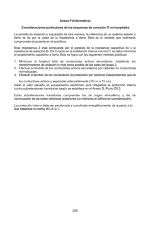 7/24/2019 NB-777.pdf
http://slidepdf.com/reader/full/nb-777pdf 258/270
258
Anexo F (Informativo)
Consideraciones particulares de los esquemas de conexión IT en hospitales
La pérdida de aislación o expresado de otra manera, la referencia de un sistema aislado a
tierra se da por la caída de la impedancia a tierra. Esta es la variable que realmente
compromete al paciente en el quirófano.
Esta impedancia Z está compuesta por el paralelo de la reactancia capacitiva Xc y la
resistencia de aislación Ri. Por lo tanto en la instalación interna a la red IT se debe minimizar
el acoplamiento capacitivo a tierra. Esto se logra con las siguientes medidas prácticas:
1. Minimizar la longitud total de conductores activos secundarios, instalando los
transformadores de aislación lo más cerca posible de las salas del grupo 2.
2. Efectuar el tendido de los conductores activos secundarios por cañerías no conductoras
normalizadas.
3. Efectuar el tendido de los conductores de protección por cañerías independientes que de
los conductores activos y separadas adecuadamente (10 cm a 15 cm).
Dado el valor elevado en equipamiento electrónico será obligatoria la protección interna
contra sobretensiones transitorias según se establece en el Anexo D, Punto D5.3.
Estas sobretensiones transitorias comprenden las de origen atmosférico y las de
conmutación de las redes eléctricas (exteriores y/o interiores al edificio en consideración).
La protección interna debe ser escalonada y coordinada energéticamente, de acuerdo a lo
que establece la norma IEC 613-1. 
 