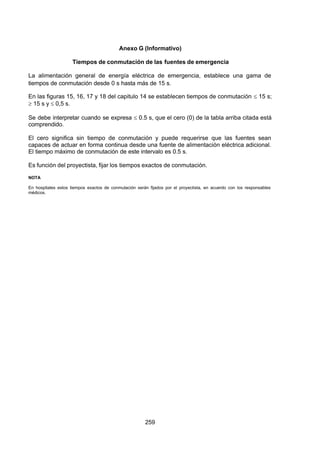 7/24/2019 NB-777.pdf
http://slidepdf.com/reader/full/nb-777pdf 259/270
259
Anexo G (Informativo)
Tiempos de conmutación de las fuentes de emergencia
La alimentación general de energía eléctrica de emergencia, establece una gama de
tiempos de conmutación desde 0 s hasta más de 15 s.
En las figuras 15, 16, 17 y 18 del capitulo 14 se establecen tiempos de conmutación  15 s;
 15 s y  0,5 s.
Se debe interpretar cuando se expresa  0.5 s, que el cero (0) de la tabla arriba citada está
comprendido.
El cero significa sin tiempo de conmutación y puede requerirse que las fuentes sean
capaces de actuar en forma continua desde una fuente de alimentación eléctrica adicional.
El tiempo máximo de conmutación de este intervalo es 0.5 s.
Es función del proyectista, fijar los tiempos exactos de conmutación.
NOTA
En hospitales estos tiempos exactos de conmutación serán fijados por el proyectista, en acuerdo con los responsables
médicos.
 