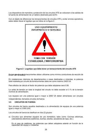 7/24/2019 NB-777.pdf
http://slidepdf.com/reader/full/nb-777pdf 26/270
26
Los dispositivos de maniobra y protección de los circuitos ATE se colocaran a las salidas de
la fuente de alimentación de un tablero destinado para tal fin.
Con el objeto de diferenciar los tomacorrientes de circuitos ATE y evitar errores operativos,
estos deben llevar el logotipo que se indica en la figura 2.
Figura 2 - Logotipo que debe tener un tomacorriente del circuito ATE
En los circuitos de tomacorrientes deben utilizarse como mínimo conductores de sección de
4 mm2
 (Nº 12 AWG).
En instalaciones interiores de departamentos o casas destinadas a viviendas, la potencia
total instalada por circuito de tomacorrientes debe ser como máximo 3400 VA.
Para efectos de cálculo el factor de potencia que debe adoptarse será 0.95.
La caída de tensión en toda la longitud del circuito no debe exceder el 3 % de la tensión
nominal de alimentación.
Los equipos con una potencia igual o mayor a 2000 VA deben alimentarse con circuitos
independientes, llamados circuitos de fuerza.
3.5 CIRCUITOS DE FUERZA
Son circuitos de fuerza aquellos destinados a la alimentación de equipos de una potencia
igual o mayor a 2 000 (VA).
Los circuitos de fuerza se clasifican en dos (2) grupos:
a) Circuitos que alimentan equipos de uso doméstico, tales como: Cocinas eléctricas,
calentadores eléctricos (calefones, duchas, estufas, secadores de ropa, etc.).
En el caso de calefones, las potencias que deben adoptarse estarán en función de la
capacidad del equipo a instalarse.
 