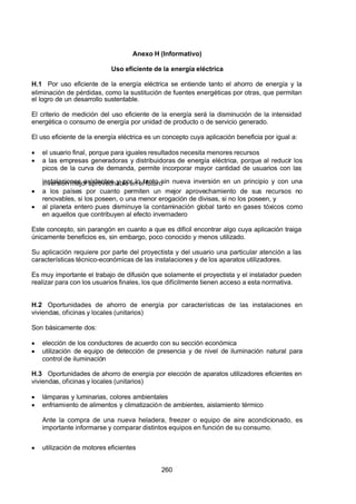 7/24/2019 NB-777.pdf
http://slidepdf.com/reader/full/nb-777pdf 260/270
260
Anexo H (Informativo)
Uso eficiente de la energía eléctrica
H.1 Por uso eficiente de la energía eléctrica se entiende tanto el ahorro de energía y la
eliminación de pérdidas, como la sustitución de fuentes energéticas por otras, que permitan
el logro de un desarrollo sustentable.
El criterio de medición del uso eficiente de la energía será la disminución de la intensidad
energética o consumo de energía por unidad de producto o de servicio generado.
El uso eficiente de la energía eléctrica es un concepto cuya aplicación beneficia por igual a:
  el usuario final, porque para iguales resultados necesita menores recursos
  a las empresas generadoras y distribuidoras de energía eléctrica, porque al reducir los
picos de la curva de demanda, permite incorporar mayor cantidad de usuarios con las
instalaciones existentes y por lo tanto sin nueva inversión en un principio y con una
inversión mejor aprovechable en el futuro
  a los países por cuanto permiten un mejor aprovechamiento de sus recursos no
renovables, si los poseen, o una menor erogación de divisas, si no los poseen, y
  al planeta entero pues disminuye la contaminación global tanto en gases tóxicos como
en aquellos que contribuyen al efecto invernadero
Este concepto, sin parangón en cuanto a que es difícil encontrar algo cuya aplicación traiga
únicamente beneficios es, sin embargo, poco conocido y menos utilizado.
Su aplicación requiere por parte del proyectista y del usuario una particular atención a las
características técnico-económicas de las instalaciones y de los aparatos utilizadores.
Es muy importante el trabajo de difusión que solamente el proyectista y el instalador pueden
realizar para con los usuarios finales, los que difícilmente tienen acceso a esta normativa.
H.2 Oportunidades de ahorro de energía por características de las instalaciones en
viviendas, oficinas y locales (unitarios)
Son básicamente dos:
  elección de los conductores de acuerdo con su sección económica
  utilización de equipo de detección de presencia y de nivel de iluminación natural para
control de iluminación
H.3 Oportunidades de ahorro de energía por elección de aparatos utilizadores eficientes en
viviendas, oficinas y locales (unitarios)
  lámparas y luminarias, colores ambientales
  enfriamiento de alimentos y climatización de ambientes, aislamiento térmico
 Ante la compra de una nueva heladera, freezer o equipo de aire acondicionado, es
importante informarse y comparar distintos equipos en función de su consumo.
  utilización de motores eficientes
 