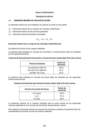 7/24/2019 NB-777.pdf
http://slidepdf.com/reader/full/nb-777pdf 262/270
262
Anexo J (Informativo)
Ejemplos de cálculo
J.1 DEMANDA MÁXIMA DE UNA INSTALACIÓN
La demanda máxima de una instalación en general se divide en tres partes:
1
D  = Demanda máxima de un conjunto de viviendas unifamiliares
2
D  = Demanda máxima de los servicios generales
3
D  = Demanda máxima de locales comerciales
3
2
1
max   D
D
D
D   

  
Demanda máxima de un conjunto de viviendas unifamiliares D1 
Se obtiene en función de las cargas instaladas:
La potencia total instalada en circuitos de iluminación y tomacorrientes debe ser afectada
por los siguientes factores:
Factores de demanda para iluminación y tomacorrientes (véase tabla 5 de esta norma)
Potencia instalada
Factor de
demanda
Los primeros 3 000 VA 100 %
De 3 001 VA a 8000 VA 35 %
De 8001 VA ó más 25 %
La potencia total instalada en circuitos de fuerza debe ser afectada por los siguientes
factores de demanda:
Factores de demanda para tomas de fuerza (véase tabla 6 de esta norma)
Numero de puntos de fuerza Factor de
demanda
2 ó menos 100 %
3 a 5 75 %
6 ó más 50 %
La demanda máxima de la vivienda individual será la suma directa de las demandas
máximas obtenidas en los circuitos de iluminación tomacorrientes y fuerza
Para obtener la demanda máxima al conjunto de viviendas se aplicara el siguiente factor de
simultaneidad de acuerdo al nivel de consumo obtenido:
 