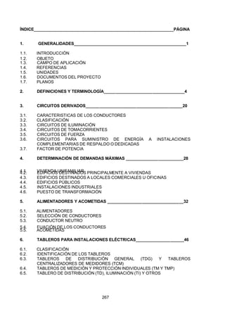 7/24/2019 NB-777.pdf
http://slidepdf.com/reader/full/nb-777pdf 267/270
267
ÍNDICE_____________________________________________________________PÁGINA
1. GENERALIDADES_________________________________________________1
1.1. INTRODUCCIÓN
1.2. OBJETO
1.3. CAMPO DE APLICACIÓN
1.4. REFERENCIAS
1.5. UNIDADES
1.6. DOCUMENTOS DEL PROYECTO
1.7. PLANOS
2. DEFINICIONES Y TERMINOLOGÍA___________________________________4
3. CIRCUITOS DERIVADOS__________________________________________20
3.1. CARACTERISTICAS DE LOS CONDUCTORES
3.2. CLASIFICACIÓN
3.3. CIRCUITOS DE ILUMINACIÓN
3.4. CIRCUITOS DE TOMACORRIENTES
3.5. CIRCUITOS DE FUERZA
3.6. CIRCUITOS PARA SUMINISTRO DE ENERGÍA A INSTALACIONES
COMPLEMENTARIAS DE RESPALDO O DEDICADAS
3.7. FACTOR DE POTENCIA
4. DETERMINACIÓN DE DEMANDAS MÁXIMAS _________________________28
4.1. VIVIENDA UNIFAMILIAR
4.2. EDIFICIOS DESTINADOS PRINCIPALMENTE A VIVIENDAS
4.3. EDIFICIOS DESTINADOS A LOCALES COMERCIALES U OFICINAS
4.4. EDIFICIOS PÚBLICOS
4.5. INSTALACIONES INDUSTRIALES
4.6. PUESTO DE TRANSFORMACIÓN
5. ALIMENTADORES Y ACOMETIDAS _________________________________32
5.1. ALIMENTADORES
5.2. SELECCIÓN DE CONDUCTORES
5.3. CONDUCTOR NEUTRO
5.4. FIJACIÓN DE LOS CONDUCTORES
5.5. ACOMETIDAS
6. TABLEROS PARA INSTALACIONES ELÉCTRICAS_____________________46
6.1. CLASIFICACIÓN
6.2. IDENTIFICACIÓN DE LOS TABLEROS
6.3. TABLEROS DE DISTRIBUCIÓN GENERAL (TDG) Y TABLEROS
CENTRALIZADORES DE MEDIDORES (TCM)
6.4. TABLEROS DE MEDICIÓN Y PROTECCIÓN INDIVIDUALES (TM Y TMP)
6.5. TABLERO DE DISTRIBUCIÓN (TD), ILUMINACIÓN (TI) Y OTROS
 