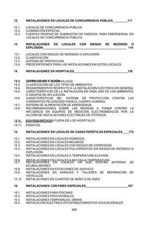 7/24/2019 NB-777.pdf
http://slidepdf.com/reader/full/nb-777pdf 269/270
269
12. INSTALACIONES EN LOCALES DE CONCURRENCIA PÚBLICA_________111
12.1. LOCALES DE CONCURRENCIA PÚBLICA
12.2. ILUMINACIÓN ESPECIAL
12.3. FUENTES PROPIAS DE SUMINISTRO DE ENERGÍA, PARA EMERGENCIA, EN
LOCALES DE CONCURRENCIA PÚBLICA
13. INSTALACIONES EN LOCALES CON RIESGO DE INCENDIO O
EXPLOSIÓN____________________________________________________ 118
13.1. LOCALES CON RIESGO DE INCENDIO O EXPLOSIÓN
13.2. CLASIFICACIÓN
13.3. SISTEMA DE PROTECCIÓN
13.4. PRESCRIPCIONES PARA LAS INSTALACIONES EN ESTOS LOCALES
14. INSTALACIONES EN HOSPITALES_________________________________130
14.1. CAMPO DE APLICACIÓN
14.2. DEFINICIONES Y TERMINOLOGÍA
14.3. CLASIFICACIÓN DE LOS TIPOS DE AMBIENTES
14.4. REQUERIMIENTOS RESPECTO A LA INSTALACIÓN ELÉCTRICA EN GENERAL
14.5. CARACTERÍSTICAS DE LA INSTALACIÓN EN CADA UNO DE LOS AMBIENTES
O GRUPOS DE APLICACIÓN
14.6. CARACTERÍSTICAS DEL SISTEMA DE PROTECCIÓN CONTRA LAS
CORRIENTES PELIGROSAS PARA EL CUERPO HUMANO.
14.7. SISTEMA DE ALIMENTACIÓN DE EMERGENCIA
14.8. RECOMENDACIONES SOBRE LAS MEDIDAS A TOMAR CONTRA LA
INFLUENCIA EN EQUIPOS DE MEDICIÓN ELECTROMÉDICOS POR LA
 ACCIÓN DE INSTALACIONES ELÉCTRICAS DE POTENCIA
14.9. EQUIPOS MÉDICOS FUERA DE LOS HOSPITALES
14.10. DOCUMENTACIÓN
14.11. ENSAYOS
15. INSTALACIONES EN LOCALES DE CARACTERÍSTICAS ESPECIALES____173
15.1. INSTALACIONES EN LOCALES HÚMEDOS
15.2. INSTALACIONES EN LOCALES MOJADOS
15.3. INSTALACIONES EN LOCALES CON RIESGO DE CORROSIÓN
15.4. INSTALACIONES EN LOCALES POLVORIENTOS SIN RIESGO DE INCENDIO O
EXPLOSIÓN
15.5. INSTALACIONES EN LOCALES A TEMPERATURA ELEVADA
15.6. INSTALACIONES EN LOCALES A MUY BAJA TEMPERATURA
15.7. INSTALACIONES EN LOCALES EN QUE EXISTAN BATERÍAS DE
 ACUMULADORES
15.8. INSTALACIONES EN ESTACIONES DE SERVICIO
15.9. INSTALACIONES EN GARAJES Y TALLERES DE REPARACIÓN DE
VEHÍCULOS
15.10. INSTALACIONES EN CUARTOS DE BAÑO O DE ASEO
16. INSTALACIONES CON FINES ESPECIALES__________________________187
16.1. INSTALACIONES PARA PISCINAS
16.2. INSTALACIONES PROVISIONALES
16.3. INSTALACIONES TEMPORALES, OBRAS
16.4. INSTALACIÓN ELÉCTRICA EN ESTABLECIMIENTOS EDUCACIONALES
 