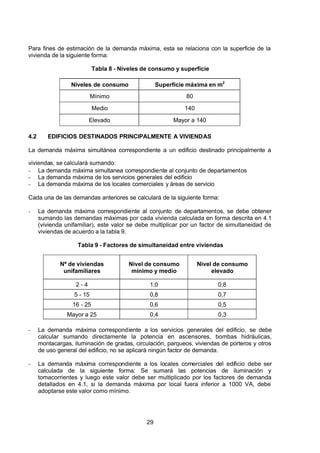 7/24/2019 NB-777.pdf
http://slidepdf.com/reader/full/nb-777pdf 29/270
29
Para fines de estimación de la demanda máxima, esta se relaciona con la superficie de la
vivienda de la siguiente forma:
Tabla 8 - Niveles de consumo y superficie
Niveles de consumo  Superficie máxima en m2 
Mínimo 80
Medio 140
Elevado Mayor a 140
4.2 EDIFICIOS DESTINADOS PRINCIPALMENTE A VIVIENDAS 
La demanda máxima simultánea correspondiente a un edificio destinado principalmente a
viviendas, se calculará sumando:
-  La demanda máxima simultanea correspondiente al conjunto de departamentos
-  La demanda máxima de los servicios generales del edificio
-  La demanda máxima de los locales comerciales y áreas de servicio
Cada una de las demandas anteriores se calculará de la siguiente forma:
-  La demanda máxima correspondiente al conjunto de departamentos, se debe obtener
sumando las demandas máximas por cada vivienda calculada en forma descrita en 4.1
(vivienda unifamiliar), este valor se debe multiplicar por un factor de simultaneidad de
viviendas de acuerdo a la tabla 9.
Tabla 9 - Factores de simultaneidad entre viviendas
Nº de viviendas
unifamiliares
Nivel de consumo
mínimo y medio
Nivel de consumo
elevado
2 - 4 1,0 0,8
5 - 15 0,8 0,7
16 - 25 0,6 0,5
Mayor a 25 0,4 0,3
-  La demanda máxima correspondiente a los servicios generales del edificio, se debe
calcular sumando directamente la potencia en ascensores, bombas hidráulicas,
montacargas, iluminación de gradas, circulación, parqueos, viviendas de porteros y otros
de uso general del edificio, no se aplicará ningún factor de demanda.
-  La demanda máxima correspondiente a los locales comerciales del edificio debe ser
calculada de la siguiente forma: Se sumará las potencias de iluminación y
tomacorrientes y luego este valor debe ser multiplicado por los factores de demanda
detallados en 4.1, si la demanda máxima por local fuera inferior a 1000 VA, debe
adoptarse este valor como mínimo.
 