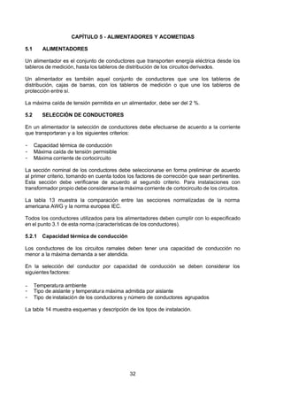 7/24/2019 NB-777.pdf
http://slidepdf.com/reader/full/nb-777pdf 32/270
32
CAPÍTULO 5 - ALIMENTADORES Y ACOMETIDAS
5.1 ALIMENTADORES 
Un alimentador es el conjunto de conductores que transporten energía eléctrica desde los
tableros de medición, hasta los tableros de distribución de los circuitos derivados.
Un alimentador es también aquel conjunto de conductores que une los tableros de
distribución, cajas de barras, con los tableros de medición o que une los tableros de
protección entre sí.
La máxima caída de tensión permitida en un alimentador, debe ser del 2 %.
5.2 SELECCIÓN DE CONDUCTORES 
En un alimentador la selección de conductores debe efectuarse de acuerdo a la corriente
que transportaran y a los siguientes criterios:
-  Capacidad térmica de conducción
-  Máxima caída de tensión permisible
-  Máxima corriente de cortocircuito
La sección nominal de los conductores debe seleccionarse en forma preliminar de acuerdo
al primer criterio, tomando en cuenta todos los factores de corrección que sean pertinentes.
Esta sección debe verificarse de acuerdo al segundo criterio. Para instalaciones con
transformador propio debe considerarse la máxima corriente de cortocircuito de los circuitos.
La tabla 13 muestra la comparación entre las secciones normalizadas de la norma
americana AWG y la norma europea IEC.
Todos los conductores utilizados para los alimentadores deben cumplir con lo especificado
en el punto 3.1 de esta norma (características de los conductores).
5.2.1 Capacidad térmica de conducción 
Los conductores de los circuitos ramales deben tener una capacidad de conducción no
menor a la máxima demanda a ser atendida.
En la selección del conductor por capacidad de conducción se deben considerar los
siguientes factores:
-  Temperatura ambiente
-  Tipo de aislante y temperatura máxima admitida por aislante
-  Tipo de instalación de los conductores y número de conductores agrupados
La tabla 14 muestra esquemas y descripción de los tipos de instalación.
 