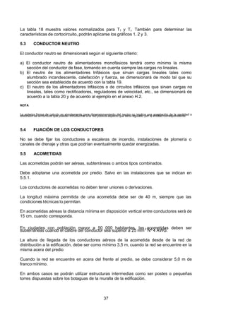 7/24/2019 NB-777.pdf
http://slidepdf.com/reader/full/nb-777pdf 37/270
37
La tabla 18 muestra valores normalizados para Tf 
  y Ti. También para determinar las
características de cortocircuito, podrán aplicarse los gráficos 1, 2 y 3.
5.3 CONDUCTOR NEUTRO 
El conductor neutro se dimensionará según el siguiente criterio:
a) El conductor neutro de alimentadores monofásicos tendrá como mínimo la misma
sección del conductor de fase, tomando en cuenta siempre las cargas no lineales.
b) El neutro de los alimentadores trifásicos que sirvan cargas lineales tales como
alumbrado incandescente, calefacción y fuerza, se dimensionará de modo tal que su
sección sea establecida de acuerdo con la tabla 19.
c) El neutro de los alimentadores trifásicos o de circuitos trifásicos que sirvan cargas no
lineales, tales como rectificadores, reguladores de velocidad, etc., se dimensionará de
acuerdo a la tabla 20 y de acuerdo al ejemplo en el anexo H.2.
NOTA
La anterior forma de calculo es simplemente para dimensionamiento del neutro no implica una aceptación de la cantidad o
distorsión de armónicos que puedan introducirse a la red pública aspecto que será regulado por la entidad correspondiente.
5.4 FIJACIÓN DE LOS CONDUCTORES 
No se debe fijar los conductores a escaleras de incendio, instalaciones de plomería o
canales de drenaje y otras que podrían eventualmente quedar energizadas.
5.5 ACOMETIDAS
Las acometidas podrán ser aéreas, subterráneas o ambos tipos combinados.
Debe adoptarse una acometida por predio. Salvo en las instalaciones que se indican en
5.5.1.
Los conductores de acometidas no deben tener uniones o derivaciones.
La longitud máxima permitida de una acometida debe ser de 40 m, siempre que las
condiciones técnicas lo permitan.
En acometidas aéreas la distancia mínima en disposición vertical entre conductores será de
15 cm, cuando corresponda.
En ciudades con población mayor a 50 000 habitantes, las acometidas deben ser
subterráneas cuando el calibre del conductor sea superior a 25 mm2
 Nº 4 AWG.
La altura de llegada de los conductores aéreos de la acometida desde de la red de
distribución a la edificación, debe ser como mínimo 3,5 m, cuando la red se encuentre en la
misma acera del predio
Cuando la red se encuentre en acera del frente al predio, se debe considerar 5,0 m de
franco mínimo.
En ambos casos se podrán utilizar estructuras intermedias como ser postes o pequeñas
torres dispuestas sobre los botaguas de la muralla de la edificación.
 