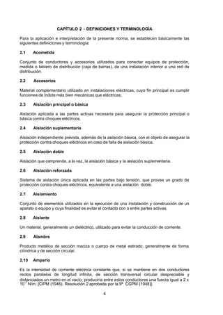 7/24/2019 NB-777.pdf
http://slidepdf.com/reader/full/nb-777pdf 4/270
4
CAPÍTULO 2 - DEFINICIONES Y TERMINOLOGÍA
Para la aplicación e interpretación de la presente norma, se establecen básicamente las
siguientes definiciones y terminología:
2.1 Acometida
Conjunto de conductores y accesorios utilizados para conectar equipos de protección,
medida o tablero de distribución (caja de barras), de una instalación interior a una red de
distribución. 
2.2 Accesorios
Material complementario utilizado en instalaciones eléctricas, cuyo fin principal es cumplir
funciones de índole más bien mecánicas que eléctricas.
2.3 Aislación principal o básica
 Aislación aplicada a las partes activas necesaria para asegurar la protección principal o
básica contra choques eléctricos.
2.4 Aislación suplementaria
 Aislación independiente prevista, además de la aislación básica, con el objeto de asegurar la
protección contra choques eléctricos en caso de falla de aislación básica.
2.5 Aislación doble
 Aislación que comprende, a la vez, la aislación básica y la aislación suplementaria.
2.6 Aislación reforzada
Sistema de aislación única aplicada en las partes bajo tensión, que provee un grado de
protección contra choques eléctricos, equivalente a una aislación doble.
2.7 Aislamiento
Conjunto de elementos utilizados en la ejecución de una instalación y construcción de un
aparato o equipo y cuya finalidad es evitar el contacto con o entre partes activas.
2.8 Aislante
Un material, generalmente un dieléctrico, utilizado para evitar la conducción de corriente. 
2.9 Alambre
Producto metálico de sección maciza o cuerpo de metal estirado, generalmente de forma
cilíndrica y de sección circular.
2.10 Amperio
Es la intensidad de corriente eléctrica constante que, si se mantiene en dos conductores
rectos paralelos de longitud infinita, de sección transversal circular despreciable y
distanciados un metro en el vacío, produciría entre estos conductores una fuerza igual a 2 x
10-7
 N/m. [CIPM (1946). Resolución 2 aprobada por la 9ª CGPM (1948)].
 