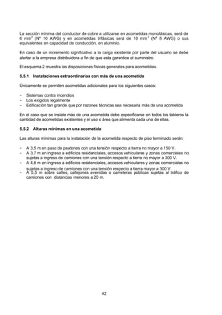 7/24/2019 NB-777.pdf
http://slidepdf.com/reader/full/nb-777pdf 42/270
42
La sección mínima del conductor de cobre a utilizarse en acometidas monofásicas, será de
6 mm2
  (Nº 10 AWG) y en acometidas trifásicas será de 10 mm2
  (Nº 8 AWG) o sus
equivalentes en capacidad de conducción, en aluminio.
En caso de un incremento significativo a la carga existente por parte del usuario se debe
alertar a la empresa distribuidora a fin de que esta garantice el suministro.
El esquema 2 muestra las disposiciones físicas generales para acometidas.
5.5.1 Instalaciones extraordinarias con más de una acometida 
Únicamente se permiten acometidas adicionales para los siguientes casos:
-  Sistemas contra incendios
-  Los exigidos legalmente
-  Edificación tan grande que por razones técnicas sea necesaria más de una acometida
En el caso que se instale más de una acometida debe especificarse en todos los tableros la
cantidad de acometidas existentes y el uso o área que alimenta cada una de ellas.
5.5.2 Alturas mínimas en una acometida 
Las alturas mínimas para la instalación de la acometida respecto de piso terminado serán:
-  A 3,5 m en paso de peatones con una tensión respecto a tierra no mayor a 150 V.
-  A 3,7 m en ingreso a edificios residenciales, accesos vehiculares y zonas comerciales no
sujetas a ingreso de camiones con una tensión respecto a tierra no mayor a 300 V.
-  A 4,6 m en ingreso a edificios residenciales, accesos vehiculares y zonas comerciales no
sujetas a ingreso de camiones con una tensión respecto a tierra mayor a 300 V.
-  A 5,5 m sobre calles, callejones avenidas o carreteras públicas sujetas al tráfico de
camiones con distancias menores a 20 m.
 