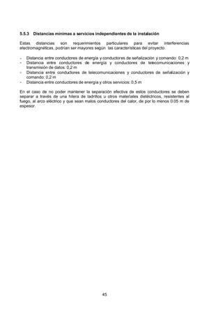 7/24/2019 NB-777.pdf
http://slidepdf.com/reader/full/nb-777pdf 45/270
45
5.5.3 Distancias mínimas a servicios independientes de la instalación 
Estas distancias son requerimientos particulares para evitar interferencias
electromagnéticas, podrían ser mayores según las características del proyecto.
-  Distancia entre conductores de energía y conductores de señalización y comando: 0,2 m
-  Distancia entre conductores de energía y conductores de telecomunicaciones y
transmisión de datos: 0,2 m
-  Distancia entre conductores de telecomunicaciones y conductores de señalización y
comando: 0,2 m
-  Distancia entre conductores de energía y otros servicios: 0,5 m
En el caso de no poder mantener la separación efectiva de estos conductores se deben
separar a través de una hilera de ladrillos u otros materiales dieléctricos, resistentes al
fuego, al arco eléctrico y que sean malos conductores del calor, de por lo menos 0.05 m de
espesor.
 