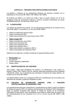 7/24/2019 NB-777.pdf
http://slidepdf.com/reader/full/nb-777pdf 46/270
46
CAPÍTULO 6 - TABLEROS PARA INSTALACIONES ELÉCTRICAS
Los tableros a utilizarse en las instalaciones eléctricas de interiores cumplirán con lo
establecido en las normas NB 148001, NB 148002 y NB 148003.
Se entiende por tablero a un recinto que rodea o aloja un equipo eléctrico con el fin de
protegerlo contra las condiciones externas y prevenir contactos accidentales de partes
energizadas (activas), con personas o seres vivos.
6.1 CLASIFICACIÓN
Los tableros se clasifican de acuerdo con las disposiciones descritas en el numeral 4 de la
norma NB 148001 y numerales 4 y 5 de la norma NB 148002.
  Tablero de distribución general (TDG)
  Tablero de distribución (TD)
  Tablero para comando (TC) ó para fuerza motriz (TFM)
  Tablero de paso (TP)
  Tablero auxiliar (TA)
  Tablero de distribución único (TDU)
  Tablero para iluminación (TI)
  Tablero para calefacción (TK)
  Tablero para medición (TM n )
  Tablero para medición y protección (TMP n)
  Tablero centralizador de medidores (TCM)
 Además de los anteriores, se deben considerar los siguientes tableros para:
  Refrigeración
  Aire acondicionado
  Climatización
  Tensión regulada o estabilizada
  Puesta a tierra
6.2 IDENTIFICACIÓN DE LOS TABLEROS
Todo tablero debe estar identificado de acuerdo a su clasificación y tipo, según 6.1.
Ejemplo: Tablero TDG, Tablero TCM, etc. además, debe estar señalizado en forma indeleble
y fácilmente visible, con la advertencia que prevenga la existencia de riesgo eléctrico, de
acuerdo con la norma NB 148001.
Los tableros deben contar con un diagrama unifilar con la identificación de sus circuitos y los
elementos de maniobra y protección instalados en ellos.
6.3 TABLEROS DE DISTRIBUCIÓN GENERAL (TDG) Y TABLEROS
CENTRALIZADORES DE MEDIDORES (TCM)
Las especificaciones técnicas, dimensiones y características que deben cumplir los tableros
de distribución general TDG y los tableros centralizadores de medidores TCM, destinados a
alojar los aparatos necesarios para efectuar la medida de energía de los suministros
individuales en baja tensión, tanto monofásicos como trifásicos, deben estar de acuerdo con
las recomendaciones de los numerales 6.3.2 y 6.3.3 y de las normas NB 148001 y NB
148003.
 