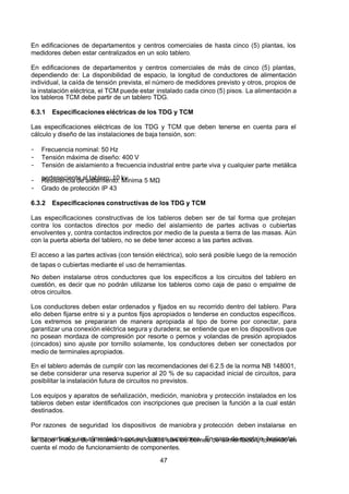 7/24/2019 NB-777.pdf
http://slidepdf.com/reader/full/nb-777pdf 47/270
47
En edificaciones de departamentos y centros comerciales de hasta cinco (5) plantas, los
medidores deben estar centralizados en un solo tablero.
En edificaciones de departamentos y centros comerciales de más de cinco (5) plantas,
dependiendo de: La disponibilidad de espacio, la longitud de conductores de alimentación
individual, la caída de tensión prevista, el número de medidores previsto y otros, propios de
la instalación eléctrica, el TCM puede estar instalado cada cinco (5) pisos. La alimentación a
los tableros TCM debe partir de un tablero TDG.
6.3.1 Especificaciones eléctricas de los TDG y TCM
Las especificaciones eléctricas de los TDG y TCM que deben tenerse en cuenta para el
cálculo y diseño de las instalaciones de baja tensión, son:
-  Frecuencia nominal: 50 Hz
-  Tensión máxima de diseño: 400 V
-  Tensión de aislamiento a frecuencia industrial entre parte viva y cualquier parte metálica
perteneciente al tablero: 10 kv
-  Resistencia de aislamiento: Mínima 5 MΩ 
-  Grado de protección IP 43
6.3.2 Especificaciones constructivas de los TDG y TCM
Las especificaciones constructivas de los tableros deben ser de tal forma que protejan
contra los contactos directos por medio del aislamiento de partes activas o cubiertas
envolventes y, contra contactos indirectos por medio de la puesta a tierra de las masas. Aún
con la puerta abierta del tablero, no se debe tener acceso a las partes activas.
El acceso a las partes activas (con tensión eléctrica), solo será posible luego de la remoción
de tapas o cubiertas mediante el uso de herramientas.
No deben instalarse otros conductores que los específicos a los circuitos del tablero en
cuestión, es decir que no podrán utilizarse los tableros como caja de paso o empalme de
otros circuitos.
Los conductores deben estar ordenados y fijados en su recorrido dentro del tablero. Para
ello deben fijarse entre si y a puntos fijos apropiados o tenderse en conductos específicos.
Los extremos se prepararan de manera apropiada al tipo de borne por conectar, para
garantizar una conexión eléctrica segura y duradera; se entiende que en los dispositivos que
no posean mordaza de compresión por resorte o pernos y volandas de presión apropiados
(cincados) sino ajuste por tornillo solamente, los conductores deben ser conectados por
medio de terminales apropiados.
En el tablero además de cumplir con las recomendaciones del 6.2.5 de la norma NB 148001,
se debe considerar una reserva superior al 20 % de su capacidad inicial de circuitos, para
posibilitar la instalación futura de circuitos no previstos.
Los equipos y aparatos de señalización, medición, maniobra y protección instalados en los
tableros deben estar identificados con inscripciones que precisen la función a la cual están
destinados.
Por razones de seguridad los dispositivos de maniobra y protección deben instalarse en
forma vertical y ser alimentados por sus bornes superiores. En caso de montaje horizontal,
se debe indicar de la misma manera cuáles son los bornes de alimentación, tomando en
cuenta el modo de funcionamiento de componentes.
 