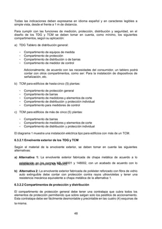 7/24/2019 NB-777.pdf
http://slidepdf.com/reader/full/nb-777pdf 48/270
48
Todas las indicaciones deben expresarse en idioma español y en caracteres legibles a
simple vista, desde el frente a 1 m de distancia.
Para cumplir con las funciones de medición, protección, distribución y seguridad, en el
diseño de los TDG y TCM se deben tomar en cuenta, como mínimo, los siguientes
compartimentos, según su aplicación:
a) TDG Tablero de distribución general:
-  Compartimento de equipos de medida
-  Compartimento de protección
-  Compartimento de distribución o de barras
-  Compartimento de medidor de control
 Adicionalmente, de acuerdo con las necesidades del consumidor, un tablero podrá
contar con otros compartimentos, como ser: Para la instalación de dispositivos de
señalización, etc.
b) TCM para edificios de hasta cinco (5) plantas:
-  Compartimento de protección general
-  Compartimento de barras
-  Compartimento de medidores y elementos de corte
-  Compartimento de distribución y protección individual
-  Compartimento para medidores de control
c) TCM para edificios de más de cinco (5) plantas:
-  Compartimento de barras
-  Compartimento de medidores y elementos de corte
-  Compartimento de distribución y protección individual
El diagrama 1 muestra una instalación eléctrica tipo para edificios con más de un TCM.
6.3.2.1 Envolvente exterior de los TDG y TCM
Según el material de la envolvente exterior, se deben tomar en cuenta las siguientes
alternativas:
a) Alternativa 1:  La envolvente exterior fabricada de chapa metálica de acuerdo a lo
establecido en las normas NB 148001 y 148002, con un acabado de acuerdo con lo
establecido en la norma NB 148003.
b) Alternativa 2: La envolvente exterior fabricada de poliéster reforzado con fibra de vidrio
auto extinguible debe contar con protección contra rayos ultravioletas y tener una
resistencia mecánica equivalente a chapa metálica de la alternativa 1. 
6.3.2.2 Compartimentos de protección y distribución
El compartimento de protección general debe tener una contratapa que cubra todos los
elementos de protección permitiendo que sobre salgan solo los pestillos de accionamiento.
Esta contratapa debe ser fácilmente desmontable y precintable en las cuatro (4) esquinas de
la misma.
 