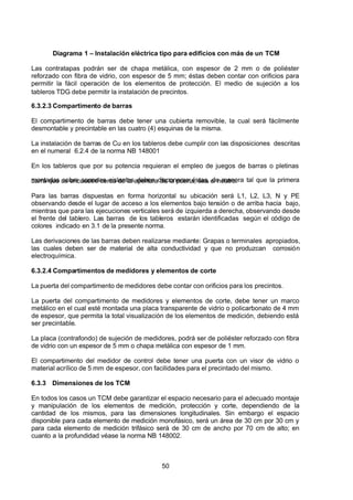 7/24/2019 NB-777.pdf
http://slidepdf.com/reader/full/nb-777pdf 50/270
50
Diagrama 1 – Instalación eléctrica tipo para edificios con más de un TCM
Las contratapas podrán ser de chapa metálica, con espesor de 2 mm o de poliéster
reforzado con fibra de vidrio, con espesor de 5 mm; éstas deben contar con orificios para
permitir la fácil operación de los elementos de protección. El medio de sujeción a los
tableros TDG debe permitir la instalación de precintos.
6.3.2.3 Compartimento de barras
El compartimento de barras debe tener una cubierta removible, la cual será fácilmente
desmontable y precintable en las cuatro (4) esquinas de la misma.
La instalación de barras de Cu en los tableros debe cumplir con las disposiciones descritas
en el numeral 6.2.4 de la norma NB 148001
En los tableros que por su potencia requieran el empleo de juegos de barras o pletinas
montadas sobre soportes aislantes deben disponerse éstas, de manera tal que la primera
barra que se encuentre cerca de la apertura de la puerta, sea el neutro.
Para las barras dispuestas en forma horizontal su ubicación será L1, L2, L3, N y PE
observando desde el lugar de acceso a los elementos bajo tensión o de arriba hacia bajo,
mientras que para las ejecuciones verticales será de izquierda a derecha, observando desde
el frente del tablero. Las barras de los tableros estarán identificadas según el código de
colores indicado en 3.1 de la presente norma.
Las derivaciones de las barras deben realizarse mediante: Grapas o terminales apropiados,
las cuales deben ser de material de alta conductividad y que no produzcan corrosión
electroquímica.
6.3.2.4 Compartimentos de medidores y elementos de corte
La puerta del compartimento de medidores debe contar con orificios para los precintos.
La puerta del compartimento de medidores y elementos de corte, debe tener un marco
metálico en el cual esté montada una placa transparente de vidrio o policarbonato de 4 mm
de espesor, que permita la total visualización de los elementos de medición, debiendo está
ser precintable.
La placa (contrafondo) de sujeción de medidores, podrá ser de poliéster reforzado con fibra
de vidrio con un espesor de 5 mm o chapa metálica con espesor de 1 mm.
El compartimento del medidor de control debe tener una puerta con un visor de vidrio o
material acrílico de 5 mm de espesor, con facilidades para el precintado del mismo.
6.3.3 Dimensiones de los TCM
En todos los casos un TCM debe garantizar el espacio necesario para el adecuado montaje
y manipulación de los elementos de medición, protección y corte, dependiendo de la
cantidad de los mismos, para las dimensiones longitudinales. Sin embargo el espacio
disponible para cada elemento de medición monofásico, será un área de 30 cm por 30 cm y
para cada elemento de medición trifásico será de 30 cm de ancho por 70 cm de alto; en
cuanto a la profundidad véase la norma NB 148002.
 